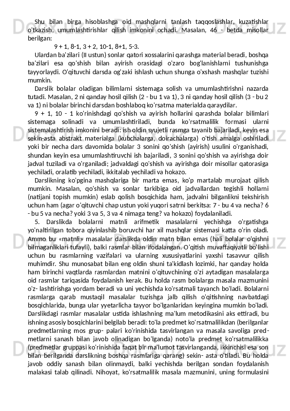 Shu   bilan   birga   hisoblashga   oid   mashqlarni   tanlash   taqqoslashlar,   kuzatishlar
o'tkazish,   umumlashtirishlar   qilish   imkonini   ochadi.   Masalan,   46   -   betda   misollar
berilgan:
9 + 1, 8-1, 3 + 2, 10-1, 8+1, 5-3.
Ulardan ba'zilari (II ustun) sonlar qatori xossalarini qarashga material beradi, boshqa
ba'zilari   esa   qo'shish   bilan   ayirish   orasidagi   o'zaro   bog'lanishlarni   tushunishga
tayyorlaydi. O'qituvchi darsda og'zaki ishlash uchun shunga o'xshash mashqlar tuzishi
mumkin.
Darslik   bolalar   oladigan   bilimlarni   sistemaga   solish   va   umumlashtirishni   nazarda
tutadi. Masalan, 2 ni qanday hosil qilish (2 - bu 1 va 1), 3 ni qanday hosil qilish (3 - bu 2
va 1) ni bolalar birinchi darsdan boshlaboq ko'rsatma materialda qaraydilar.
9   +   1,   10   -   1   ko'rinishdagi   qo'shish   va   ayirish   hollarini   qarashda   bolalar   bilimlari
sistemaga   solinadi   va   umumlashtiriladi,   bunda   ko'rsatmalilik   formasi   ularni
sistemalashtirish imkonini beradi: ish oldin syujetli rasmga tayanib bajariladi, keyin esa
sekin-asta   abstrakt   materialga   (kubchalarga,   doirachalarga)   o'tish   amalga   oshiriladi
yoki   bir   necha   dars   davomida   bolalar   3   sonini   qo'shish   (ayirish)   usulini   o'rganishadi,
shundan keyin esa umumlashtiruvchi ish bajariladi, 3 sonini qo'shish va ayirishga doir
jadval   tuziladi   va   o'rganiladi;   jadvaldagi   qo'shish   va   ayirishga   doir   misollar   qatorasiga
yechiladi, oralatib yechiladi, ikkitalab yechiladi va hokazo.
Darslikning   ko'pgina   mashqlariga   bir   marta   emas,   ko'p   martalab   murojaat   qilish
mumkin.   Masalan,   qo'shish   va   sonlar   tarkibiga   oid   jadvallardan   tegishli   hollarni
(natijani   topish   mumkin)   eslab   qolish   bosqichida   ham,   jadvalni   bilganlikni   tekshirish
uchun ham (agar o'qituvchi chap ustun yoki yuqori satrni berkitsa: 7 - bu 4 va necha? 6
- bu 5 va necha? yoki 3 va 5, 3 va 4 nimaga teng? va hokazo) foydalaniladi.
5.   Darslikda   bolalarni   matnli   arifmetik   masalalarni   yechishga   o'rgatishga
yo'naltirilgan   tobora   qiyinlashib   boruvchi   har   xil   mashqlar   sistemasi   katta   o'rin   oladi.
Ammo   bu   «matnli»   masalalar   darslikda   oldin   matn   bilan   emas   (hali   bolalar   o'qishni
bilmaganliklari tufayli), balki rasmlar bilan ifodalangan. O'qitish muvaffaqiyatli bo'lishi
uchun   bu   rasmlarning   vazifalari   va   ularning   xususiyatlarini   yaxshi   tasavvur   qilish
muhimdir.   Shu   munosabat   bilan   eng  oldin   shuni   ta'kidlash   lozimki,   har   qanday   holda
ham   birinchi   vaqtlarda   rasmlardan   matnini   o'qituvchining   o'zi   aytadigan   masalalarga
oid   rasmlar   tariqasida   foydalanish   kerak.  Bu   holda  rasm   bolalarga  masala  mazmunini
o'z- lashtirishga yordam beradi va uni yechishda ko'rsatmali tayanch bo'ladi. Bolalarni
rasmlarga   qarab   mustaqil   masalalar   tuzishga   jalb   qilish   o'qitishning   navbatdagi
bosqichlarida, bunga ular yyetarlicha tayyor bo'lganlaridan keyingina mumkin bo'ladi.
Darslikdagi   rasmlar   masalalar   ustida   ishlashning   ma'lum   metodikasini   aks   ettiradi,   bu
ishning asosiy bosqichlarini belgilab beradi: to'la predmet ko'rsatmalilikdan (berilganlar
predmetlarning   mos   grup-   palari   ko'rinishida   tasvirlangan   va   masala   savoliga   pred -
metlarni   sanash   bilan   javob   olinadigan   bo'lganda)   noto'la   predmet   ko'rsatmalilikka
(predmetlar gruppasi ko'rinishida faqat bir ma'lumot tasvirlanganda, ikkinchisi esa son
bilan   berilganda   darslikning   boshqa   rasmlariga   qarang)   sekin-   asta   o'tiladi.   Bu   holda
javob   oddiy   sanash   bilan   olinmaydi,   balki   yechishda   berilgan   sondan   foydalanish
malakasi   talab   qilinadi.   Nihoyat,   ko'rsatmalilik   masala   mazmunini,   uning   formulasini 