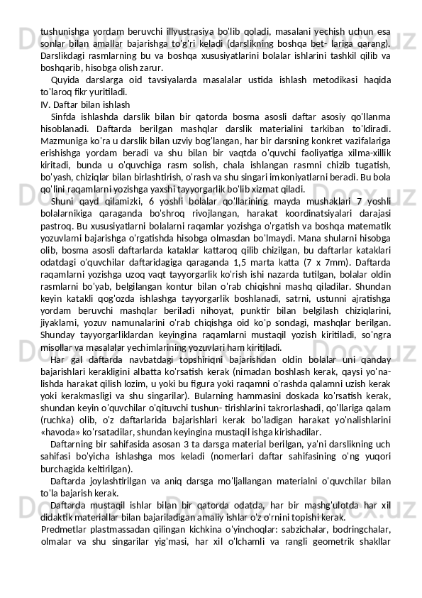 tushunishga   yordam   beruvchi   illyustrasiya   bo'lib   qoladi,   masalani   yechish   uchun   esa
sonlar   bilan   amallar   bajarishga   to'g'ri   keladi   (darslikning   boshqa   bet-   lariga   qarang).
Darslikdagi   rasmlarning   bu   va   boshqa   xususiyatlarini   bolalar   ishlarini   tashkil   qilib   va
boshqarib, hisobga olish zarur.
Quyida   darslarga   oid   tavsiyalarda   masalalar   ustida   ishlash   metodikasi   haqida
to'laroq fikr yuritiladi.
IV. Daftar bilan ishlash
Sinfda   ishlashda   darslik   bilan   bir   qatorda   bosma   asosli   daftar   asosiy   qo'llanma
hisoblanadi.   Daftarda   berilgan   mashqlar   darslik   materialini   tarkiban   to'ldiradi.
Mazmuniga ko'ra u darslik bilan uzviy bog'langan, har bir darsning konkret vazifalariga
erishishga   yordam   beradi   va   shu   bilan   bir   vaqtda   o'quvchi   faoliyatiga   xilma-xillik
kiritadi,   bunda   u   o'quvchiga   rasm   solish,   chala   ishlangan   rasmni   chizib   tugatish,
bo'yash, chiziqlar bilan birlashtirish, o'rash va shu singari imkoniyatlarni beradi. Bu bola
qo'lini raqamlarni yozishga yaxshi tayyorgarlik bo'lib xizmat qiladi.
Shuni   qayd   qilamizki,   6   yoshli   bolalar   qo'llarining   mayda   mushaklari   7   yoshli
bolalarnikiga   qaraganda   bo'shroq   rivojlangan,   harakat   koordinatsiyalari   darajasi
pastroq. Bu xususiyatlarni bolalarni raqamlar yozishga o'rgatish va boshqa matematik
yozuvlarni bajarishga o'rgatishda hisobga olmasdan bo'lmaydi. Mana shularni hisobga
olib,   bosma   asosli   daftarlarda   kataklar   kattaroq   qilib   chizilgan,   bu   daftarlar   kataklari
odatdagi   o'quvchilar   daftaridagiga   qaraganda   1,5   marta   katta   (7   x   7mm).   Daftarda
raqamlarni   yozishga  uzoq   vaqt   tayyorgarlik   ko'rish   ishi  nazarda   tutilgan,  bolalar   oldin
rasmlarni   bo'yab,   belgilangan   kontur   bilan   o'rab   chiqishni   mashq   qiladilar.   Shundan
keyin   katakli   qog'ozda   ishlashga   tayyorgarlik   boshlanadi,   satrni,   ustunni   ajratishga
yordam   beruvchi   mashqlar   beriladi   nihoyat,   punktir   bilan   belgilash   chiziqlarini,
jiyaklarni,   yozuv   namunalarini   o'rab   chiqishga   oid   ko'p   sondagi,   mashqlar   berilgan.
Shunday   tayyorgarliklardan   keyingina   raqamlarni   mustaqil   yozish   kiritiladi,   so'ngra
misollar va masalalar yechimlarining yozuvlari ham kiritiladi.
Har   gal   daftarda   navbatdagi   topshiriqni   bajarishdan   oldin   bolalar   uni   qanday
bajarishlari   kerakligini   albatta   ko'rsatish   kerak   (nimadan   boshlash   kerak,   qaysi   yo'na-
lishda harakat qilish lozim, u yoki bu figura yoki raqamni o'rashda qalamni uzish kerak
yoki   kerakmasligi   va   shu   singarilar).   Bularning   hammasini   doskada   ko'rsatish   kerak,
shundan keyin o'quvchilar o'qituvchi tushun- tirishlarini takrorlashadi, qo'llariga qalam
(ruchka)   olib,   o'z   daftarlarida   bajarishlari   kerak   bo'ladigan   harakat   yo'nalishlarini
«havoda» ko'rsatadilar, shundan keyingina mustaqil ishga kirishadilar.
Daftarning bir sahifasida asosan 3 ta darsga material berilgan, ya'ni darslikning uch
sahifasi   bo'yicha   ishlashga   mos   keladi   (nomerlari   daftar   sahifasining   o'ng   yuqori
burchagida keltirilgan).
Daftarda   joylashtirilgan   va   aniq   darsga   mo'ljallangan   materialni   o'quvchilar   bilan
to'la bajarish kerak.
Daftarda   mustaqil   ishlar   bilan   bir   qatorda   odatda,   har   bir   mashg'ulotda   har   xil
didaktik materiallar bilan bajariladigan amaliy ishlar o'z o'rnini topishi kerak.
Predmetlar   plastmassadan   qilingan   kichkina   o'yinchoqlar:   sabzichalar,   bodringchalar,
olmalar   va   shu   singarilar   yig'masi,   har   xil   o'lchamli   va   rangli   geometrik   shakllar 