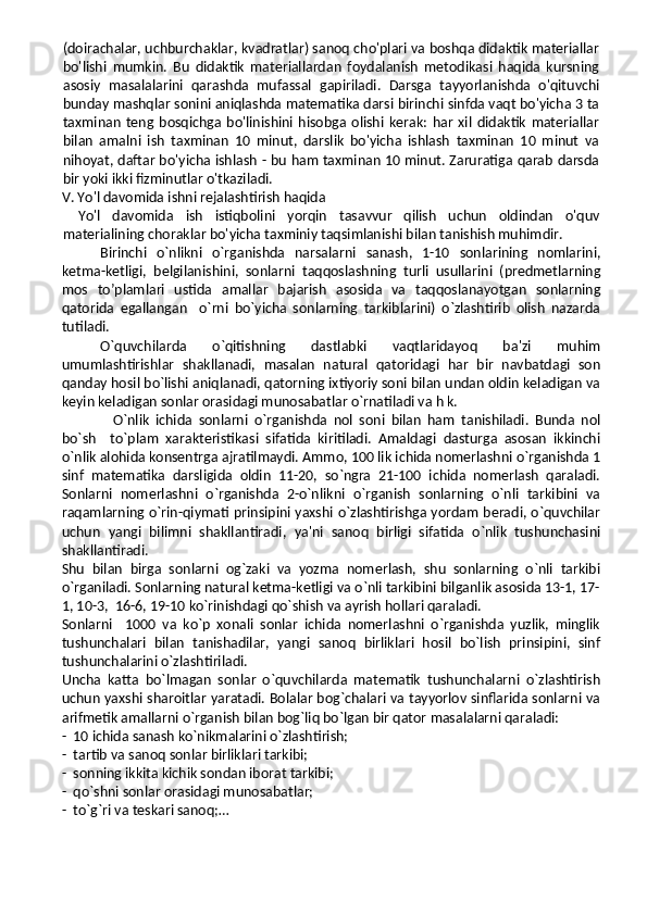 (doirachalar, uchburchaklar, kvadratlar) sanoq cho'plari va boshqa didaktik materiallar
bo'lishi   mumkin.   Bu   didaktik   materiallardan   foydalanish   metodikasi   haqida   kursning
asosiy   masalalarini   qarashda   mufassal   gapiriladi.   Darsga   tayyorlanishda   o'qituvchi
bunday mashqlar sonini aniqlashda matematika darsi birinchi sinfda vaqt bo'yicha 3 ta
taxminan   teng   bosqichga   bo'linishini   hisobga   olishi   kerak:   har   xil   didaktik   materiallar
bilan   amalni   ish   taxminan   10   minut,   darslik   bo'yicha   ishlash   taxminan   10   minut   va
nihoyat, daftar bo'yicha ishlash - bu ham taxminan 10 minut. Zaruratiga qarab darsda
bir yoki ikki fizminutlar o'tkaziladi.
V. Yo'l davomida ishni rejalashtirish haqida
Yo'l   davomida   ish   istiqbolini   yorqin   tasavvur   qilish   uchun   oldindan   o'quv
materialining choraklar bo'yicha taxminiy taqsimlanishi bilan tanishish muhimdir.
Birinchi   o`nlikni   o`rganishda   narsalarni   sanash,   1-10   sonlarining   nomlarini,
ketma-ketligi,   belgilanishini,   sonlarni   taqqoslashning   turli   usullarini   (predmetlarning
mos   to’plamlari   ustida   amallar   bajarish   asosida   va   taqqoslanayotgan   sonlarning
qatorida   egallangan     o`rni   bo`yicha   sonlarning   tarkiblarini)   o`zlashtirib   olish   nazarda
tutiladi.
O`quvchilarda   o`qitishning   dastlabki   vaqtlaridayoq   ba'zi   muhim
umumlashtirishlar   shakllanadi,   masalan   natural   qatoridagi   har   bir   navbatdagi   son
qanday hosil bo`lishi aniqlanadi, qatorning ixtiyoriy soni bilan undan oldin keladigan va
keyin keladigan sonlar orasidagi munosabatlar o`rnatiladi va h k.
    O`nlik   ichida   sonlarni   o`rganishda   nol   soni   bilan   ham   tanishiladi.   Bunda   nol
bo`sh     to`plam   xarakteristikasi   sifatida   kiritiladi.   Amaldagi   dasturga   asosan   ikkinchi
o`nlik alohida konsentrga ajratilmaydi. Ammo, 100 lik ichida nomerlashni o`rganishda 1
sinf   matematika   darsligida   oldin   11-20,   so`ngra   21-100   ichida   nomerlash   qaraladi.
Sonlarni   nomerlashni   o`rganishda   2-o`nlikni   o`rganish   sonlarning   o`nli   tarkibini   va
raqamlarning o`rin-qiymati prinsipini yaxshi o`zlashtirishga yordam beradi, o`quvchilar
uchun   yangi   bilimni   shakllantiradi,   ya'ni   sanoq   birligi   sifatida   o`nlik   tushunchasini
shakllantiradi. 
Shu   bilan   birga   sonlarni   og`zaki   va   yozma   nomerlash,   shu   sonlarning   o`nli   tarkibi
o`rganiladi. Sonlarning natural ketma-ketligi va o`nli tarkibini bilganlik asosida 13-1, 17-
1, 10-3,  16-6, 19-10 ko`rinishdagi qo`shish va ayrish hollari qaraladi.
Sonlarni     1000   va   ko`p   xonali   sonlar   ichida   nomerlashni   o`rganishda   yuzlik,   minglik
tushunchalari   bilan   tanishadilar,   yangi   sanoq   birliklari   hosil   bo`lish   prinsipini,   sinf
tushunchalarini o`zlashtiriladi.
Uncha   katta   bo`lmagan   sonlar   o`quvchilarda   matematik   tushunchalarni   o`zlashtirish
uchun yaxshi sharoitlar yaratadi. Bolalar bog`chalari va tayyorlov sinflarida sonlarni va
arifmetik amallarni o`rganish bilan bog`liq bo`lgan bir qator masalalarni qaraladi:
-  10 ichida sanash ko`nikmalarini o`zlashtirish;
-  tartib va sanoq sonlar birliklari tarkibi;
-  sonning ikkita kichik sondan iborat tarkibi;
-  qo`shni sonlar orasidagi munosabatlar;
-  to`g`ri va teskari sanoq;… 