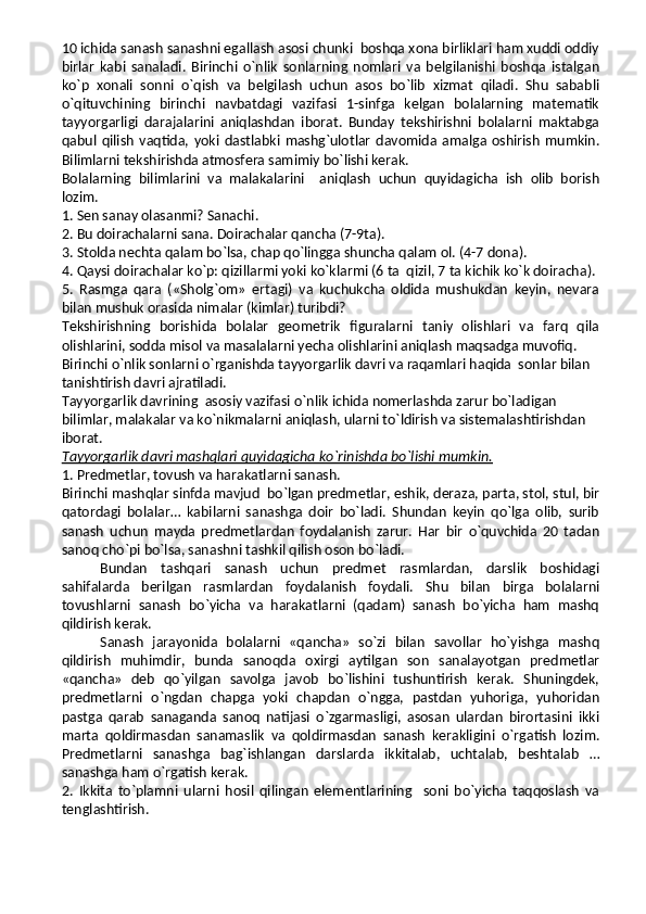 10 ichida sanash sanashni egallash asosi chunki  boshqa xona birliklari ham xuddi oddiy
birlar   kabi   sanaladi.   Birinchi   o`nlik   sonlarning   nomlari   va   belgilanishi   boshqa   istalgan
ko`p   xonali   sonni   o`qish   va   belgilash   uchun   asos   bo`lib   xizmat   qiladi.   Shu   sababli
o`qituvchining   birinchi   navbatdagi   vazifasi   1-sinfga   kelgan   bolalarning   matematik
tayyorgarligi   darajalarini   aniqlashdan   iborat.   Bunday   tekshirishni   bolalarni   maktabga
qabul   qilish   vaqtida,   yoki   dastlabki   mashg`ulotlar   davomida   amalga   oshirish   mumkin.
Bilimlarni tekshirishda atmosfera samimiy bo`lishi kerak.
Bolalarning   bilimlarini   va   malakalarini     aniqlash   uchun   quyidagicha   ish   olib   borish
lozim.
1. Sen sanay olasanmi? Sanachi.
2. Bu doirachalarni sana. Doirachalar qancha (7-9ta).
3. Stolda nechta qalam bo`lsa, chap qo`lingga shuncha qalam ol. (4-7 dona).
4. Qaysi doirachalar ko`p: qizillarmi yoki ko`klarmi (6 ta  qizil, 7 ta kichik ko`k doiracha).
5.   Rasmga   qara   («Sholg`om»   ertagi)   va   kuchukcha   oldida   mushukdan   keyin,   nevara
bilan mushuk orasida nimalar (kimlar) turibdi?
Tekshirishning   borishida   bolalar   geometrik   figuralarni   taniy   olishlari   va   farq   qila
olishlarini, sodda misol va masalalarni yecha olishlarini aniqlash maqsadga muvofiq.
Birinchi o`nlik sonlarni o`rganishda tayyorgarlik davri va raqamlari haqida  sonlar bilan 
tanishtirish davri ajratiladi.
Tayyorgarlik davrining  asosiy vazifasi o`nlik ichida nomerlashda zarur bo`ladigan 
bilimlar, malakalar va ko`nikmalarni aniqlash, ularni to`ldirish va sistemalashtirishdan 
iborat.
Tayyorgarlik davri mashqlari quyidagicha ko`rinishda bo`lishi mumkin.
1. Predmetlar, tovush va harakatlarni sanash.
Birinchi mashqlar sinfda mavjud  bo`lgan predmetlar, eshik, deraza, parta, stol, stul, bir
qatordagi   bolalar…   kabilarni   sanashga   doir   bo`ladi.   Shundan   keyin   qo`lga   olib,   surib
sanash   uchun   mayda   predmetlardan   foydalanish   zarur.   Har   bir   o`quvchida   20   tadan
sanoq cho`pi bo`lsa, sanashni tashkil qilish oson bo`ladi. 
Bundan   tashqari   sanash   uchun   predmet   rasmlardan,   darslik   boshidagi
sahifalarda   berilgan   rasmlardan   foydalanish   foydali.   Shu   bilan   birga   bolalarni
tovushlarni   sanash   bo`yicha   va   harakatlarni   (qadam)   sanash   bo`yicha   ham   mashq
qildirish kerak.
Sanash   jarayonida   bolalarni   «qancha»   so`zi   bilan   savollar   ho`yishga   mashq
qildirish   muhimdir,   bunda   sanoqda   oxirgi   aytilgan   son   sanalayotgan   predmetlar
«qancha»   deb   qo`yilgan   savolga   javob   bo`lishini   tushuntirish   kerak.   Shuningdek,
predmetlarni   o`ngdan   chapga   yoki   chapdan   o`ngga,   pastdan   yuhoriga,   yuhoridan
pastga   qarab   sanaganda   sanoq   natijasi   o`zgarmasligi,   asosan   ulardan   birortasini   ikki
marta   qoldirmasdan   sanamaslik   va   qoldirmasdan   sanash   kerakligini   o`rgatish   lozim.
Predmetlarni   sanashga   bag`ishlangan   darslarda   ikkitalab,   uchtalab,   beshtalab   …
sanashga ham o`rgatish kerak.
2.   Ikkita   to`plamni   ularni   hosil   qilingan   elementlarining     soni   bo`yicha   taqqoslash   va
tenglashtirish. 