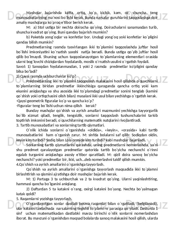 Mashqlar   bajarishda   katta,   ortiq,   ko`p,   kichik,   kam,   oz,   shuncha,   teng
munosabatlarining ma'nosi bo`lishi kerak. Bunda narsalar guruhlarini taqqoslashga doir
amaliy mashqlarga ko`proq e'tibor berish kerak.
M:   a)  Stol  ustiga bir   nechta doiracha qo`ying.  Doirachalarni  sanamasdan   turib,
shuncha kvadrat qo`ying. Buni qanday bajarish mumkin?
b) Paketda yong`oqlar va konfetlar bor. Undagi yong`oq yoki konfetlar ko`pligini
qanday bilish mumkin?
Predmetlarning   rasmda   tasvirlangan   ikki   to`plamini   taqqoslashda   juftlar   hosil
bo`lishi   imkoniyatini   ko`rsatish   yaxshi     natija   beradi.   Bunda   ustiga   qo`yib   juftlar   hosil
qilib   bo`lmaydi.   Shuning   uchun   taqqoslanayotgan   to`plamlarning   elementlari   orasida
ularni bog`lovchi chiziqlardan foydalanib, moslik o`rnatish usulini o`rgatish foydali. 
Savol:   1)   Sanoqdan   foydalanmasdan,   1   yoki   2   rasmda     predmetlar   ko’pligini   qanday
bilsa bo’ladi?
2) Qaysi rasmda uchburchaklar ko’p?
Predmetlarning ikki to`plamini taqqoslash malakasini hosil qilishda o`quvchilarni
to`plamlarning   biridan   predmetlar   ikkinchisiga   qaraganda   qancha   ortiq   yoki   kam
ekanini  aniqlashga  va   shu   asosida  ikki  to`plamdagi  predmetlar   sonini   tenglab   (kamini
qo`shish yoki ortiqchasini olish bilan) masalani ikki usul bilan yechishga o`rgatish kerak.
-Qaysi geometrik figuralar ko`p va qancha ko`p?
-Figuralar teng bo`lishi uchun nima qilish    kerak?
Bunday   mashqlar   qo`shish   va   ayrish   amallari   mazmunini   yechishga   tayyorgarlik
bo`lib   xizmat   qiladi,   tenglik,   tengsizlik,   sonlarni   taqqoslash   tushunchalarini   tarkib
toptirish imkonini beradi, o`quvchilarning matematik nutqlarini rivojlantiradi.
3. Tartib munosabatlari va sonlarning tartib qiymatlari.
O`nlik   ichida   sonlarni   o`rganishda   «oldida»,   «keyin»,   «orasida»   kabi   tartib
munosabatlarini     ham   o`rganish   zarur.   M:   sinfda   bolalarni   saf   qilib:   Sodiqdan   oldin,
keyin kim turibdi? Sodiq bilan Lola orasida kim turibdi? kabi mashqlar bajariladi.
Sonlarning  tartib   qiymatlarini   qarashda,   uning   predmetlarni   nomerlashda,   ya'ni
shu   predmet   qaralayotgan   predmetlar   qatorida   tartib   bo`yicha   nechanchi   o`rinni
egalab   turganini   aniqlashga   asosiy   e'tibor   qaratiladi.   M:   qizil   doira   sanoq   bo`yicha
nechanchi? yoki predmetlar bir, ikki, uch…deb nomerlashni taklif qilish mumkin.
4.Qo`shish va ayrish amallarini o`rganishga tayyorlash.
Qo`shish   va   ayrish   amallarini   o`rganishga   tayyorlash   maqsadida   ikki   to`plamni
birlashtirish va qismini ajratishga doir mashqlar bajarish kerak.
M:   1)   Partaga   3   ta   uchburchak   va   2   ta   kvadrat   qo`ying.   Ularni   yaqinlashtiring,
hammasi qancha bo`lganini aniqlang.
2)   Daftardan   5   ta   katakni   o`rang,   oxirgi   katakni   bo`yang.   Nechta   bo`yalmagan
katak qoldi?
5. Raqamlarni yozishga tayyorlash.
O`rganilayotgan   sonlar   dastlab   bosma   raqamlar   bilan   o`rgatiladi.   (belgilanadi),
ular katakni taxtachada  narsalarning tegishli to`plami ro`parasiga qo`yiladi. Dasturda 1
sinf     uchun   matematikadan   dastlabki   mavzu   birinchi   o`nlik   sonlarni   nomerlashdan
iborat. Bu mavzuni o`rganishdan maqsad bolalarda sanoq malakasini hosil qilish, ularda 