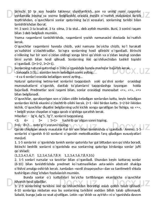 birinchi   10   ta   son   haqida   tasavvur   shakllantirish,   son   va   uning   nomi   raqamlar
yordamida   bosma   va   yozma   belgilanishi   orasida   moslik   o`rnatish   malakasini   tarkib
toptirishdan,   o`quvchilarni   sonlar   qatorining   ba'zi   xossalari,   sonlarning   tarkibi   bilan
tanishtirishdan iborat.
M: 3 soni: 3 ta kvadrat. 3 ta  olma, 3 ta stul… deb aytish mumkin. Buni, 3 sonini raqam
bilan 3 deb belgilash mumkin.
Yozma   raqamlarni   tanishtirishda,   raqamlarni   yozish   namunasini   doskada   ko`rsatish
kerak.
O`quvchilar   raqamlarni   havoda   chizib,   yoki   namuna   bo`yicha   chizib,   ko`l   harakati
yo`nalishini   o`zlashtiradilar.   So`ngra   sonlarning   hosil   qilinishi   o`rganiladi.   Birinchi
o`nlikning   har   bir   soni   o`zidan   oldingi   songa   birni   qo`shish   va   o`zidan   keyingi   sondan
birni   ayrish   bilan   hosil   qilinadi.   Sonlarning   ikki   qo`shiluvchidan   tashkil   topishi
o`rganiladi. (3=1+2, 3=2+1).
Sonlarning natural qatordagi o`rnini o`rganishda bunda mashqlar bajarish kerak.
- Sanoqda 3 (5)… sonidan keyin keladigan sonni ayting. 
- 4 va 6 sonlari orasida keladigan sonni ayting…
Natural   qatorning   ketma-ket   sonlarini   taqqoslash     yoki   qo`shni   sonlar     orasidagi
munosabatlarni   o`rganish,   dastlab   to`plamlarni   taqqoslashga   tayangan     holda
bajariladi.   Predmetlar   soni   raqami   bilan,   sonlar   orasidagi   munosabat   «>»,   «<»,   «=»
bilan belgilanadi.
O`quvchilar, qaralayotgan son o`zidan oldin keladigan sonlardan katta, keyin keladigan
sonlardan kichik ekanini o`zlashtirib olishi kerak. 2>1 –ikki birdan katta. 1<2-bir ikkidan
kichik. O`quvchilar diqatini belgilarning uchi kichik songa qaratilgan bo`lishiga, va «>»,
< belgili yozuv chapdan o`ngga qarab o`qishiga qaratish kerak. 
Misollar: -  3g’4, 6g’5, 7g’7, sonlarni taqqoslang.
<3;  6>      ;      5=       ;  5+1>      tushirib qo`yilgan sonni toping.
5<6; 8<7…. noto`g`ri yozuvni toping.
Qarab chiqilgan asosiy masalalar har bir son bilan tanishishda o`rganiladi.   Ammo, 1-5
sonlarini   o`rganish   6-10   sonlarni   o`rganish   metodikasidan   farq   qiladigan   xususiyatlari
mavjud.
1. 1-5 sonlarini  o`rganishda tanish sonlar qatorida har gal bittadan son qo`shila boradi,
ikkinchi   beshlik   sonlarni   o`rganishda   esa   sonlarning   qatoriga   birdaniga   sonlar   jufti
qo`shiladi;
(1,2,3,4,5,6,7;   1,2,3,4,5,6,7,8,9;    1,2,3,4,5,6,7,8,9,10;)
2.   1-5   sonlari   narsalar   va   tasvirlar   bilan   o`rganiladi.   Shundan   keyin   kattaroq   sonlar
(6-10)   bilan   tanishtirishda   predmet   ko`rsatmaslikdan   asta-sekin   abstrakt   shaklga
o`tishni amalga oshirish kerak. Jumladan «sonli zinapoyacha» dan va Santimetrli shkala
tushirilgan chizg`ichdan foydalanish mumkin.
Bunda   sonlar   o`z   kattaliklari   bo`yicha   tartiblangan   ekanligicha   o`quvchilar
ishonch hosil qiladilar.
3.   2-5   sonlarining   tarkibini   ikki   qo`shiluvchidan   iboratligi   eslab   qolish   talab   qilinadi.
6-10   sonlariga   nisbatan   esa   bu   sonlarning   tarkibini   yoddan   bilish   talab   qilinmaydi.
Sababi, bunga juda oz soat ajratilgan. Lekin «qo`shish va ayirish» ni o`rganishda davom 