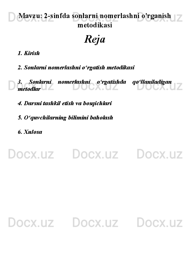 Mavzu:   2-sinfda sonlarni nomerlashni o'rganish
metodikasi
Reja
1. Kirish
2. Sonlarni nomerlashni o‘rgatish metodikasi
3.   Sonlarni   nomerlashni   o‘rgatishda   qo‘llaniladigan
metodlar
4. Darsni tashkil etish va bosqichlari
5. O‘quvchilarning bilimini baholash
6. Xulosa  