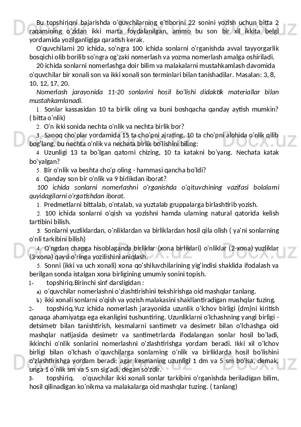 Bu   topshiriqni   bajarishda   o'quvchilarning   e'tiborini   22   sonini   yozish   uchun   bitta   2
raqamining   o'zidan   ikki   marta   foydalanilgan,   ammo   bu   son   bir   xil   ikkita   belgi
yordamida yozilganligiga qaratish kerak.
O'quvchilarni   20   ichida,   so'ngra   100   ichida   sonlarni   o'rganishda   avval   tayyorgarlik
bosqichi olib borilib so'ngra og'zaki nomerlash va yozma nomerlash amalga oshiriladi.
20 ichida sonlarni nomerlashga doir bilim va malakalarni mustahkamlash davomida 
o'quvchilar bir xonali son va ikki xonali son terminlari bilan tanishadilar. Masalan: 3, 8, 
10, 12, 17, 20.
Nomerlash   jarayonida   11-20   sonlarini   hosil   bo'lishi   didaktik   materiallar   bilan
mustahkamlanadi.
1. Sonlar   kassasidan   10   ta   birlik   oling   va   buni   boshqacha   qanday   aytish   mumkin?
( bitta o'nlik)
2. O'n ikki sonida nechta o'nlik va nechta birlik bor?
3. Sanoq cho'plar yordamida 15 ta cho'pni ajrating, 10 ta cho'pni alohida o'nlik qilib
bog'lang, bu nechta o'nlik va nechata birlik bo'lishini biling:
4. Uzunligi   13   ta   bo'lgan   qatorni   chizing,   10   ta   katakni   bo'yang.   Nechata   katak
bo'yalgan?
5. Bir o'nlik va beshta cho'p oling - hammasi qancha bo'ldi?
6. Qanday son bir o'nlik va 9 birlikdan iborat?
100   ichida   sonlarni   nomerlashni   o'rganishda   o'qituv chining   vazifasi   bolalarni
quyidagilarni o'rgatishdan iborat.
1. Predmetlarni bittalab, o'ntalab, va yuztalab gruppalarga birlashtirib yozish.
2. 100   ichida   sonlarni   o'qish   va   yozishni   hamda   ularning   natural   qatorida   kelish
tartibini bilish.
3. Sonlarni yuzliklardan, o'nliklardan va birliklardan hosil qila olish ( ya'ni sonlarning
o'nli tarkibini bilish)
4. O'ngdan chapga hisoblaganda birliklar (xona birliklari) o'nliklar (2-xona) yuzliklar
(3-xona) qaysi o'ringa yozilishini aniqlash.
5. Sonni (ikki va uch xonali) xona qo'shiluvchilarining yig'indisi shaklida ifodalash va
berilgan sonda istalgan xona birligining umumiy sonini topish.
1- topshiriq.Birinchi sinf darsligidan :
a) o'quvchilar nomerlashni o'zlashtirishini tekshirishga oid mashqlar tanlang.
b) ikki xonali sonlarni o'qish va yozish malakasini shakllantiradigan mashqlar tuzing.
2- topshiriq.Yuz   ichida   nomerlash   jarayonida   uzunlik   o'lchov   birligi   (dm)ni   kiritish
qanaqa ahamiyatga ega ekanligini tushuntiring. Uzunliklarni o'lchashning yangi birligi -
detsimetr   bilan   tanishtirish,   kesmalarni   santimetr   va   desimetr   bilan   o'lchashga   oid
mashqlar   natijasida   desimetr   va   santimetrlarda   ifodalangan   sonlar   hosil   bo'ladi,
ikkinchi   o'nlik   sonlarini   nomerlashni   o'zlashtirishga   yordam   beradi.   Ikki   xil   o'lchov
birligi   bilan   o'lchash   o'quvchilarga   sonlarning   o'nlik   va   birliklarda   hosil   bo'lishini
o'zlashtirishga   yordam   beradi:   agar   kesmaning   uzunligi   1   dm   va   5  sm   bo'lsa,   demak,
unga 1 o'nlik sm va 5 sm sig'adi, degan so'zdir.
3- topshiriq. o'quvchilar ikki xonali sonlar tarkibini o'rganishda beriladigan bilim,
hosil qilinadigan ko'nikma va malakalarga oid mashqlar tuzing.  ( tanlang) 