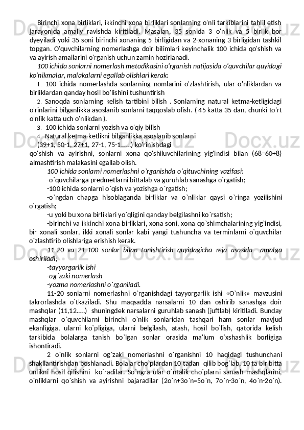 Birinchi xona birliklari, ikkinchi xona birliklari sonlarning o'nli tarkiblarini tahlil etish
jarayonida   amaliy   ravishda   kiritiladi.   Masalan,   35   sonida   3   o'nlik   va   5   birlik   bor
dyeyiladi  yoki 35 soni birinchi  xonaning 5 birligidan va 2-xonaning 3  birligidan  tashkil
topgan. O'quvchilarning  nomerlashga  doir  bilimlari  keyinchalik 100 ichida qo'shish  va
va ayirish amallarini o'rganish uchun zamin hozirlanadi.
100 ichida sonlarni nomerlash metodikasini o'rganish natijasida o'quvchilar quyidagi
ko'nikmalar, malakalarni egallab olishlari kerak:
1. 100   ichida   nomerlashda   sonlarning   nomlarini   o'zlashtirish,   ular   o'nliklardan   va
birliklardan qanday hosil bo'lishini tushuntirish
2. Sanoqda   sonlarning   kelish   tartibini   bilish   .   Sonlarning   natural   ketma-ketligidagi
o'rinlarini bilganlikka asoslanib sonlarni taqqoslab olish.  ( 45 katta 35 dan, chunki to'rt
o'nlik katta uch o'nlikdan ).
3. 100 ichida sonlarni yozish va o'qiy bilish
4. Natural ketma-ketlikni bilganlikka asoslanib sonlarni
(39+1, 50-1, 27+1, 27-1, 75-1 ..... ) ko'rinishdagi
qo'shish   va   ayirishni,   sonlarni   xona   qo'shiluvchilarining   yig'indisi   bilan   (68=60+8)
almashtirish malakasini egallab olish.
100 ichida sonlarni nomerlashni o`rganishda o`qituvchining vazifasi:
-o`quvchilarga predmetlarni bittalab va guruhlab sanashga o`rgatish;
-100 ichida sonlarni o`qish va yozishga o`rgatish;
-o`ngdan   chapga   hisoblaganda   birliklar   va   o`nliklar   qaysi   o`ringa   yozilishini
o`rgatish;
-u yoki bu xona birliklari yo`qligini qanday belgilashni ko`rsatish;
-birinchi va ikkinchi xona birliklari, xona soni, xona qo`shimchalarining yig`indisi,
bir   xonali   sonlar,   ikki   xonali   sonlar   kabi   yangi   tushuncha   va   terminlarni   o`quvchilar
o`zlashtirib olishlariga erishish kerak.
11-20   va   21-100   sonlar   bilan   tanishtirish   quyidagicha   reja   asosida     amalga
oshiriladi; 
-tayyorgarlik ishi
-og`zaki nomerlash
-yozma nomerlashni o`rganiladi.
11-20   sonlarni   nomerlashni   o`rganishdagi   tayyorgarlik   ishi   «O`nlik»   mavzusini
takrorlashda   o`tkaziladi.   Shu   maqsadda   narsalarni   10   dan   oshirib   sanashga   doir
mashqlar (11,12…..)   shuningdek narsalarni guruhlab sanash (juftlab) kiritiladi. Bunday
mashqlar   o`quvchilarni   birinchi   o`nlik   sonlaridan   tashqari   ham   sonlar   mavjud
ekanligiga,   ularni   ko`pligiga,   ularni   belgilash,   atash,   hosil   bo`lish,   qatorida   kelish
tarkibida   bolalarga   tanish   bo`lgan   sonlar   orasida   ma'lum   o`xshashlik   borligiga
ishontiradi.
2   o`nlik   sonlarni   og`zaki   nomerlashni   o`rganishni   10   haqidagi   tushunchani
shakllantirishdan boshlanadi. Bolalar cho`plardan 10 tadan  qilib bog`lab, 10 ta bir bitta
unlikni   hosil   qilishini     ko`radilar.   So`ngra   ular   o`ntalik   cho`plarni   sanash   mashqlarini,
o`nliklarni   qo`shish   va   ayirishni   bajaradilar   (2o`n+3o`n=5o`n,   7o`n-3o`n,   4o`n-2o`n). 