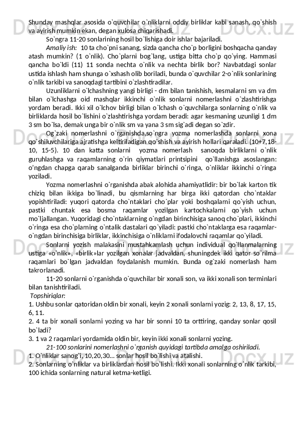 Shunday   mashqlar   asosida   o`quvchilar   o`nliklarni  oddiy   birliklar   kabi  sanash,  qo`shish
va ayirish mumkin ekan, degan xulosa chiqarishadi.  
So`ngra 11-20 sonlarining hosil bo`lishiga doir ishlar bajariladi.
Amaliy ish:   10 ta cho`pni sanang, sizda qancha cho`p borligini boshqacha qanday
atash   mumkin?   (1   o`nlik).   Cho`plarni   bog`lang,   ustiga   bitta   cho`p   qo`ying.   Hammasi
qancha   bo`ldi   (11)   11   sonda   nechta   o`nlik   va   nechta   birlik   bor?   Navbatdagi   sonlar
ustida ishlash ham shunga o`xshash olib boriladi, bunda o`quvchilar 2-o`nlik sonlarining
o`nlik tarkibi va sanoqdagi tartibini o`zlashtiradilar.
Uzunliklarni o`lchashning yangi birligi - dm bilan tanishish, kesmalarni sm va dm
bilan   o`lchashga   oid   mashqlar   ikkinchi   o`nlik   sonlarni   nomerlashni   o`zlashtirishga
yordam   beradi.  Ikki  xil  o`lchov  birligi  bilan   o`lchash   o`quvchilarga  sonlarning  o`nlik  va
birliklarda hosil bo`lishini o`zlashtirishga yordam beradi: agar kesmaning uzunligi 1 dm
3 sm bo`lsa, demak unga bir o`nlik sm va yana 3 sm sig`adi degan so`zdir.
Og`zaki   nomerlashni   o`rganishda,so`ngra   yozma   nomerlashda   sonlarni   xona
qo`shiluvchilariga ajratishga keltiriladigan qo`shish va ayirish hollari qaraladi. (10+7,18-
10,   15-5).   10   dan   katta   sonlarni     yozma   nomerlash     sanoqda   birliklarni   o`nlik
guruhlashga   va   raqamlarning   o`rin   qiymatlari   printsipini     qo`llanishga   asoslangan:
o’ngdan   chapga   qarab   sanalganda   birliklar   birinchi   o`ringa,   o`nliklar   ikkinchi   o`ringa
yoziladi.
Yozma nomerlashni o`rganishda abak alohida ahamiyatlidir: bir bo`lak karton tik
chiziq   bilan   ikkiga   bo`linadi,   bu   qismlarning   har   birga   ikki   qatordan   cho`ntaklar
yopishtiriladi:   yuqori   qatorda   cho`ntaklari   cho`plar   yoki   boshqalarni   qo`yish   uchun,
pastki   chuntak   esa   bosma   raqamlar   yozilgan   kartochkalarni   qo`yish   uchun
mo`ljallangan. Yuqoridagi cho`ntaklarning o`ngdan birinchisiga sanoq cho`plari, ikkinchi
o`ringa esa cho`plarning o`ntalik dastalari qo`yiladi: pastki cho`ntaklarga esa raqamlar-
o`ngdan birinchisiga birliklar, ikkinchisiga o`nliklarni ifodalovchi raqamlar qo`yiladi. 
Sonlarni   yozish   malakasini   mustahkamlash   uchun   individual   qo`llanmalarning
ustiga   «o`nlik»,   «birlik»lar   yozilgan   xonalar   jadvaldan,   shuningdek   ikki   qator   so`rilma
raqamlari   bo`lgan   jadvaldan   foydalanish   mumkin.   Bunda   og`zaki   nomerlash   ham
takrorlanadi.
11-20 sonlarni o`rganishda o`quvchilar bir xonali son, va ikki xonali son terminlari
bilan tanishtiriladi.
  Topshiriqlar:
1. Ushbu sonlar qatoridan oldin bir xonali, keyin 2 xonali sonlarni yozig: 2, 13, 8, 17, 15,
6, 11.
2.   4   ta   bir   xonali   sonlarni   yozing   va   har   bir   sonni   10   ta   orttiring,   qanday   sonlar   qosil
bo`ladi?
3. 1 va 2 raqamlari yordamida oldin bir, keyin ikki xonali sonlarni yozing.
21-100 sonlarini nomerlashni o`rganish quyidagi tartibda amalga oshiriladi. 
1. O`nliklar sanog`i, 10,20,30… sonlar hosil bo`lishi va atalishi.
2. Sonlarning o`nliklar va birliklardan hosil bo`lishi. Ikki xonali sonlarning o`nlik tarkibi,
100 ichida sonlarning natural ketma-ketligi. 