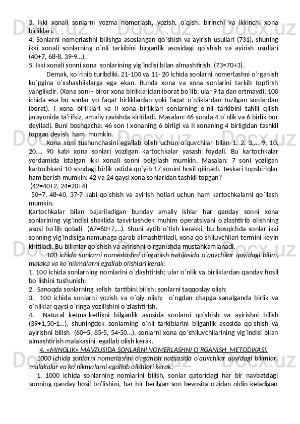 3.   Ikki   xonali   sonlarni   yozma   nomerlash,   yozish,   o`qish,   birinchi   va   ikkinchi   xona
birliklari.
4. Sonlarni nomerlashni bilishga asoslangan qo`shish va ayirish  usullari (731), shuning
ikki   xonali   sonlarning   o`nli   tarkibini   birganlik   asosidagi   qo`shish   va   ayirish   usullari
(40+7, 68-8, 39-9…).
5. Ikki xonali sonni xona  sonlarining yig`indisi bilan almashtirish. (73=70+3).
Demak, ko`rinib turibdiki, 21-100 va 11- 20 ichida sonlarni nomerlashni o`rganish
ko`pgina   o`xshashliklarga   ega   ekan.   Bunda   xona   va   xona   sonlarini   tarkib   toptirsh
yanglikdir. (Xona soni - biror xona birliklaridan iborat bo`lib, ular 9 ta dan ortmaydi; 100
ichida   esa   bu   sonlar   yo   faqat   birliklardan   yoki   faqat   o`nliklardan   tuzilgan   sonlardan
iborat).   I   xona   birliklari   va   II   xona   birliklari   sonlarning   o`nli   tarkibini   tahlil   qilish
jarayonida ta'rifsiz, amaliy ravishda kiritiladi. Masalan: 46 sonda 4 o`nlik va 6 birlik bor
deyiladi. Buni boshqacha: 46 son I xonaning 6 birligi va II xonaning 4 birligidan tashkil
topgan deyish  ham  mumkin.
Xona   soni   tushunchasini   egallab   olish   uchun   o`quvchilar   bilan   1,   2,   3….   9,   10,
20….   90   kabi   xona   sonlari   yozilgan   kartochkalar   yasash   foydali.   Bu   kartochkalar
yordamida   istalgan   ikki   xonali   sonni   belgilash   mumkin.   Masalan:   7   soni   yozilgan
kartochkani 10 sondagi birlik ustida qo`yib 17 sonini hosil qilinadi. Teskari topshiriqlar
ham berish mumkin: 42 va 24 qaysi xona sonlaridan tashkil topgan?
 (42=40+2, 24=20+4) 
  50+7,   48-40,   37-7   kabi   qo`shish   va   ayirish   hollari   uchun   ham   kartochkalarni   qo`llash
mumkin.
Kartochkalar   bilan   bajariladigan   bunday   amaliy   ishlar   har   qanday   sonni   xona
sonlarining   yig`indisi   shaklida   tasvirlashdek   muhim   operatsiyani   o`zlashtirib   olishning
asosi   bo`lib   qoladi     (67=60+7,…).   Shuni   aytib   o`tish   kerakki,   bu   bosqichda   sonlar   ikki
sonning yig`indisiga namunaga qarab almashtiriladi, xona qo`shiluvchilari termini keyin
kiritiladi. Bu bilimlar qo`shish va ayirishni o`rganishda mustahkamlanadi.
100  ichida  sonlarni   nomerlashni   o`rganish   natijasida   o`quvchilar   quyidagi  bilim,
malaka va ko`nikmalarni egallab olishlari kerak:
1. 100 ichida sonlarning nomlarini o`zlashtirish; ular o`nlik va birliklardan qanday hosil
bo`lishini tushunish:
2.  Sanoqda sonlarning kelish  tartibini bilish; sonlarni taqqoslay olish:
3.     100   ichida   sonlarni   yozish   va   o`qiy   olish;     o`ngdan   chapga   sanalganda   birlik   va
o`nliklar qaysi o`ringa yozilishini o`zlashtirish.
4.     Natural   ketma-ketlikni   bilganlik   asosida   sonlarni   qo`shish   va   ayirishni   bilish
(39+1,50-1…),   shuningdek   sonlarning   o`nli   tarkiblarini   bilganlik   asosida   qo`shish   va
ayirishni bilish   (60+5, 85-5, 54-50…), sonlarni xona qo`shiluvchilarining yig`indisi bilan
almashtirish malakasini  egallab olish kerak.
4. «MINGLIK» MAVZUSIDA SONLARNI NOMERLASHNI O`RGANISH  METODIKASI.
1000 ichida sonlarni nomerlashni o'rganish natijasida o'quvchilar quyidagi bilimlar,
malakalar va ko'nikmalarni egallab olishlari kerak.
1.   1000   ichida   sonlarning   nomlarini   bilish,   sonlar   qatoridagi   har   bir   navbatdagi
sonning   qanday   hosil   bo'lishini,   har   bir   berilgan   son   bevosita   o'zidan   oldin   keladigan 