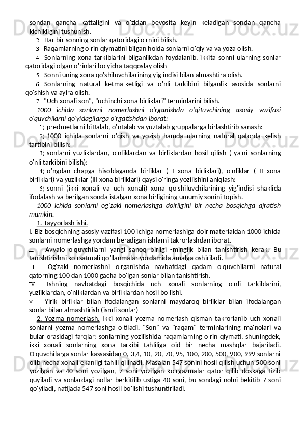 sondan   qancha   kattaligini   va   o'zidan   bevosita   keyin   keladigan   sondan   qancha
kichikligini tushunish.
2. Har bir sonning sonlar qatoridagi o'rnini bilish.
3. Raqamlarning o'rin qiymatini bilgan holda sonlarni o'qiy va va yoza olish.
4. Sonlarning   xona   tarkiblarini   bilganlikdan   foydalanib,   ikkita   sonni   ularning   sonlar
qatoridagi olgan o'rinlari bo'yicha taqqoslay olish
5. Sonni uning xona qo'shiluvchilarining yig'indisi bilan almashtira olish.
6. Sonlarning   natural   ketma-ketligi   va   o'nli   tarkibini   bilganlik   asosida   sonlarni
qo'shish va ayira olish.
7. "Uch xonali son", "uchinchi xona birliklari" terminlarini bilish.
1000   ichida   sonlarni   nomerlashni   o'rganishda   o'qituvchining   asosiy   vazifasi
o'quvchilarni qo'yidagilarga o'rgatishdan iborat:
1) predmetlarni bittalab, o'ntalab va yuztalab gruppalarga birlashtirib sanash:
2) 1000   ichida   sonlarni   o'qish   va   yozish   hamda   ularning   natural   qatorda   kelish
tartibini bilish:
3) sonlarni   yuzliklardan,   o'nliklardan   va   birliklardan   hosil   qilish   (   ya'ni   sonlarning
o'nli tarkibini bilish):
4) o'ngdan   chapga   hisoblaganda   birliklar   (   I   xona   birliklari),   o'nliklar   (   II   xona
birliklari) va yuzliklar (III xona birliklari) qaysi o'ringa yozilishini aniqlash:
5) sonni   (ikki   xonali   va   uch   xonali)   xona   qo'shi luvchilarining   yig'indisi   shaklida
ifodalash va berilgan sonda istalgan xona birligining umumiy sonini topish.
1000   ichida   sonlarni   og'zaki   nomerlashga   doirligini   bir   necha   bosqichga   ajratish
mumkin.
1. Tayyorlash ishi.
I. Biz bosqichning asosiy vazifasi 100 ichiga nomerlashiga doir materialdan 1000 ichida
sonlarni nomerlashga yordam beradigan ishlarni takrorlashdan iborat.
II. Avvalo   o'quvchilarni   yangi   sanoq   birligi   -minglik   bilan   tanishtirish   kerak.   Bu
tanishtirishni ko'rsatmali qo'llanmalar yordamida amalga oshiriladi.
III. Og'zaki   nomerlashni   o'rganishda   navbatdagi   qa dam   o'quvchilarni   natural
qatorning 100 dan 1000 gacha bo'lgan sonlar bilan tanishtirish.
IV. Ishning   navbatdagi   bosqichida   uch   xonali   sonlarning   o'nli   tarkiblarini,
yuzliklardan, o'nliklardan va birliklardan hosil bo'lishi.
V. Yirik   birliklar   bilan   ifodalangan   sonlarni   maydaroq   birliklar   bilan   ifodalangan
sonlar bilan almashtirish (ismli sonlar)
2.   Yozma   nomerlash.   Ikki   xonali   yozma   nomerlash   qisman   takrorlanib   uch   xonali
sonlarni   yozma   nomerlashga   o'tiladi.   "Son"   va   "raqam"   terminlarining   ma'nolari   va
bular orasidagi farqlar; sonlarning yozilishida raqamlarning o'rin qiymati, shuningdek,
ikki   xonali   sonlarning   xona   tarkibi   tahliliga   oid   bir   necha   mashqlar   bajariladi.
O'quvchilarga sonlar kassasidan 0, 3,4, 10, 20, 70, 95, 100, 200, 500, 900, 999 sonlarni
olib necha xonali ekanligi tahlil qilinadi. Masalan 547 sonini hosil qilish uchun 500 soni
yozilgan   va   40   soni   yozilgan,   7   soni   yozilgan   ko'rgazmalar   qator   qilib   doskaga   tizib
quyiladi   va   sonlardagi   nollar   berkitilib   ustiga   40   soni,   bu   sondagi   nolni   bekitib   7   soni
qo'yiladi, natijada 547 soni hosil bo'lishi tushuntiriladi. 