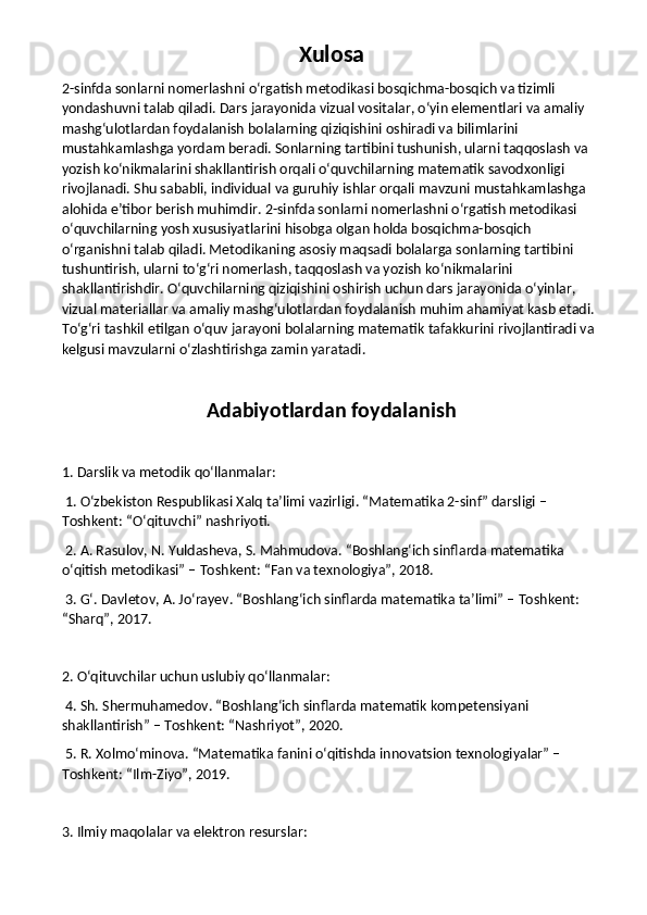 Xulosa
2-sinfda sonlarni nomerlashni o‘rgatish metodikasi bosqichma-bosqich va tizimli 
yondashuvni talab qiladi. Dars jarayonida vizual vositalar, o‘yin elementlari va amaliy 
mashg‘ulotlardan foydalanish bolalarning qiziqishini oshiradi va bilimlarini 
mustahkamlashga yordam beradi. Sonlarning tartibini tushunish, ularni taqqoslash va 
yozish ko‘nikmalarini shakllantirish orqali o‘quvchilarning matematik savodxonligi 
rivojlanadi. Shu sababli, individual va guruhiy ishlar orqali mavzuni mustahkamlashga 
alohida e’tibor berish muhimdir. 2-sinfda sonlarni nomerlashni o‘rgatish metodikasi 
o‘quvchilarning yosh xususiyatlarini hisobga olgan holda bosqichma-bosqich 
o‘rganishni talab qiladi. Metodikaning asosiy maqsadi bolalarga sonlarning tartibini 
tushuntirish, ularni to‘g‘ri nomerlash, taqqoslash va yozish ko‘nikmalarini 
shakllantirishdir. O‘quvchilarning qiziqishini oshirish uchun dars jarayonida o‘yinlar, 
vizual materiallar va amaliy mashg‘ulotlardan foydalanish muhim ahamiyat kasb etadi. 
To‘g‘ri tashkil etilgan o‘quv jarayoni bolalarning matematik tafakkurini rivojlantiradi va 
kelgusi mavzularni o‘zlashtirishga zamin yaratadi.
Adabiyotlardan foydalanish
1. Darslik va metodik qo‘llanmalar:
 1. O‘zbekiston Respublikasi Xalq ta’limi vazirligi. “Matematika 2-sinf” darsligi – 
Toshkent: “O‘qituvchi” nashriyoti.
 2. A. Rasulov, N. Yuldasheva, S. Mahmudova. “Boshlang‘ich sinflarda matematika 
o‘qitish metodikasi” – Toshkent: “Fan va texnologiya”, 2018.
 3. G‘. Davletov, A. Jo‘rayev. “Boshlang‘ich sinflarda matematika ta’limi” – Toshkent: 
“Sharq”, 2017.
2. O‘qituvchilar uchun uslubiy qo‘llanmalar:
 4. Sh. Shermuhamedov. “Boshlang‘ich sinflarda matematik kompetensiyani 
shakllantirish” – Toshkent: “Nashriyot”, 2020.
 5. R. Xolmo‘minova. “Matematika fanini o‘qitishda innovatsion texnologiyalar” – 
Toshkent: “Ilm-Ziyo”, 2019.
3. Ilmiy maqolalar va elektron resurslar: 