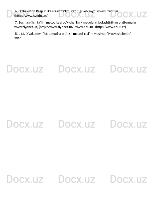  6. O‘zbekiston Respublikasi Xalq ta’limi vazirligi veb-sayti: www.uzedu.uz 
(http://www.uzedu.uz/)
 7. Boshlang‘ich ta’lim metodikasi bo‘yicha ilmiy maqolalar joylashtirilgan platformalar: 
www.ziyonet.uz, (http://www.ziyonet.uz/) www.edu.uz. (http://www.edu.uz/)
 8. I. M. D’yakonov. “Matematika o‘qitish metodikasi” – Moskva: “Prosveshchenie”, 
2016. 