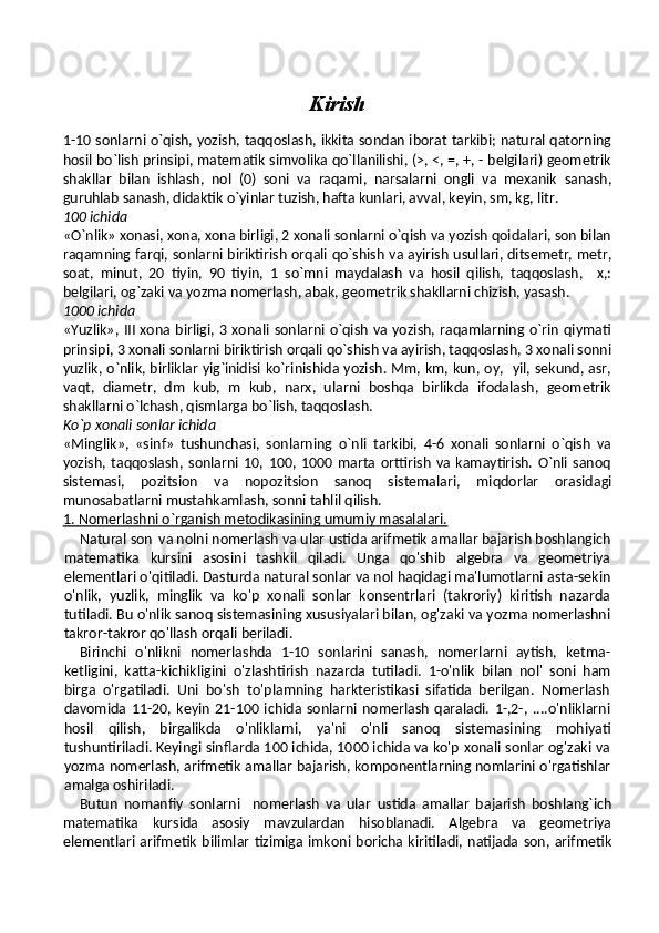 Kirish
 
1-10 sonlarni o`qish, yozish, taqqoslash, ikkita sondan iborat tarkibi; natural qatorning
hosil bo`lish prinsipi, matematik simvolika qo`llanilishi, (>, <, =, +, - belgilari) geometrik
shakllar   bilan   ishlash,   nol   (0)   soni   va   raqami,   narsalarni   ongli   va   mexanik   sanash,
guruhlab sanash, didaktik o`yinlar tuzish, hafta kunlari, avval, keyin, sm, kg, litr.
100 ichida
«O`nlik» xonasi, xona, xona birligi, 2 xonali sonlarni o`qish va yozish qoidalari, son bilan
raqamning farqi, sonlarni biriktirish orqali qo`shish va ayirish usullari, ditsemetr, metr,
soat,   minut,   20   tiyin,   90   tiyin,   1   so`mni   maydalash   va   hosil   qilish,   taqqoslash,     x,:
belgilari, og`zaki va yozma nomerlash, abak, geometrik shakllarni chizish, yasash.
1000 ichida
«Yuzlik»,  III xona birligi, 3 xonali  sonlarni o`qish  va yozish, raqamlarning o`rin qiymati
prinsipi, 3 xonali sonlarni biriktirish orqali qo`shish va ayirish, taqqoslash, 3 xonali sonni
yuzlik, o`nlik, birliklar yig`inidisi ko`rinishida yozish. Mm, km, kun, oy,   yil, sekund, asr,
vaqt,   diametr,   dm   kub,   m   kub,   narx,   ularni   boshqa   birlikda   ifodalash,   geometrik
shakllarni o`lchash, qismlarga bo`lish, taqqoslash.
Ko`p xonali sonlar ichida
«Minglik»,   «sinf»   tushunchasi,   sonlarning   o`nli   tarkibi,   4-6   xonali   sonlarni   o`qish   va
yozish,  taqqoslash,   sonlarni   10,   100,   1000  marta  orttirish   va   kamaytirish.   O`nli   sanoq
sistemasi,   pozitsion   va   nopozitsion   sanoq   sistemalari,   miqdorlar   orasidagi
munosabatlarni mustahkamlash, sonni tahlil qilish.
1. Nomerlashni o`rganish metodikasining umumiy masalalari.
Natural son 
  va nolni nomerlash va ular ustida arifmetik amallar bajarish boshlangich
matematika   kursini   asosini   tashkil   qiladi.   Unga   qo'shib   algebra   va   geometriya
elementlari o'qitiladi. Dasturda natural sonlar va nol haqidagi ma'lumotlarni asta-sekin
o'nlik,   yuzlik,   minglik   va   ko'p   xonali   sonlar   konsentrlari   (takroriy)   kiritish   nazarda
tutiladi. Bu o'nlik sanoq sistemasining xususiyalari bilan, og'zaki va yozma nomerlashni
takror-takror qo'llash orqali beriladi.
Birinchi   o'nlikni   nomerlashda   1-10   sonlarini   sanash,   nomerlarni   aytish,   ketma-
ketligini,   katta-kichikligini   o'z lashtirish   nazarda   tutiladi.   1-o'nlik   bilan   nol'   soni   ham
birga   o'rgatiladi.   Uni   bo'sh   to'plamning   harkteristikasi   sifatida   berilgan.   Nomerlash
davomida   11-20,   keyin   21-100   ichida  sonlarni   nomerlash   qaraladi.   1-,2-,   ....o'nliklarni
hosil   qilish,   birgalikda   o'nliklarni,   ya'ni   o'nli   sanoq   sistemasi ning   mohiyati
tushuntiriladi. Keyingi sinflarda 100 ichida, 1000 ichida va ko'p xonali sonlar og'zaki va
yozma nomerlash, arifmetik amallar bajarish, komponentlarning nomlarini o'rgatishlar
amalga oshiriladi.
Butun   nomanfiy   sonlarni     nomerlash   va   ular   ustida   amallar   bajarish   boshlang`ich
matematika   kursida   asosiy   mavzulardan   hisoblanadi.   Algebra   va   geometriya
elementlari arifmetik bilimlar tizimiga imkoni boricha  kiritiladi, natijada  son, arifmetik 