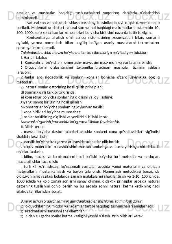 amallar   va   musbatlar   haqidagi   tushunchalarni   yuqoriroq   darajada   o`zlashtirish
ta'minlanadi.
Natural son va nol ustida ishlash boshlang`ich sinflarda 4 yil o`qish davomida olib
boriladi. Matematika dasturi natural son va nol haqidagi ma'lumotlarni asta-sekin  10,
100, 1000, ko`p xonali sonlar konsentrlari bo`yicha kiritishni nazarda tutib tuzilgan.
Kontsentlarga   ajratish   o`nli   sanoq   sistemasining   xususiyatlari   bilan,   sonlarni
og`zaki,   yozma   nomerlash   bilan   bog`liq   bo`lgan   asosiy   masalalarni   takror-takror
qarashga imkon beradi. 
Talabalarda ushbu mavzu bo'yicha bilim ko'nikmalariga qo'yiladigan talablar:
I. Har bir talaba:
1. Konsentirlar bo'yicha «nomerlash» mavzusini maz- muni va vazifalarini bilishi;
2. O'quvchilarni   o'zlashtirishni   takomillashtiradigan   mashqlar   tizimini   ishlash
jarayoni:
a) fanlar   aro   aloqadorlik   va   sonlarni   xonalar   bo'yicha   o'zaro   uzviyligiga   bog'liq
metodlar:
b) natural sonlar qatorining hosil qilish prinsiplari:
d) Sonning o'nli tarkibi to'g'risida:
e) konsetrlar bo'yicha sonlarning o'qilishi va joy- lashuvi:
g)yangi sanoq birligining hosil qilinishi:
h)konsentrlar bo'yicha sonlarning joylashuv tarkibi:
i) xona birliklari bo'yicha munosabat:
j) sonlar tarkibining o'qilishi va yozilishini bilishi kerak.
Mavzuni o'rganish jarayonida ko'rgazmalilikdan foy dalanish.
II. Bilish kerak:
- mavzu   bo'yicha   dastur   talablari   asosida   sonlarni   xona   qo'shiluvchilari   yig'indisi
shaklida tasvirlash;
- darslik bo'yicha ko'rgazmalar asosida suhbatlar olib borish:
- o'quv   materialini   o'zlashtirishini   mustahkamlashga   va   kuchaytirishga   oid   didaktik
o'yinlar tanlash:
- bilim,   malaka   va   ko'nikmalarni   hosil   bo'lishi   bo'yicha   turli   metodlar   va   mashqlar,
mustaqil ishlar tuza olish:
- turli   xil   ko'rinishdagi   ko'rgazmali   vositalar   asosida   yangi   materialni   va   o'tilgan
materiallarni   mustahkamlash   va   bayon   qila   olish.   Nomerlash   metodikasi   bosqichda
o'qituvchining vazifasi bolalarda sanash malakalarini shakllantirish va 1-10, 100 ichida,
1000   ichida   va   ko'p   xonali   sonlarni   sanay   olishini,   didaktik   prinsiplar   asosida   natural
qatorning   tuzilishini   ochib   berish   va   bu   asosda   sonni   natural   ketma-ketlikning   hadi
sifatida ta'riflashdan iborat.
Buning uchun o'quvchilarning quyidagilarga erishishlarini ta'minlash zarur:
1) o'quvchilarning miqdor va raqamlar tartibi haqidagi tushunchalari aniqlashadi:
2) Predmetlarni sanashni shakllantirish:
3) 1 dan 10 gacha sonlar ketma-ketligini yaxshi o'zlash- tirib olishlari kerak; 