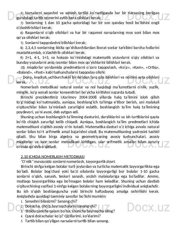 4) Narsalarni   sanashni   va   sanash   tartibi   ko'rsatilganda   har   bir   narsaning   berilgan
guruhdagi tartib nomerini aytib bera olishlari kerak;
5) Sonlarning   1   dan   10   gacha   qatoridagi   har   bir   son   qanday   hosil   bo'lishini   ongli
o'zlashtirishlari kerak;
6) Raqamlarni   o'qib   olishlari   va   har   bir   raqamni   narsa larning   mos   soni   bilan   mos
qo'ya olishlari kerak;
7) Sonlarni taqqoslashni bilishlari kerak;
8) 2,3,4,5 sonlarning ikkita qo'shiluvchilardan iborat sonlar tarkibini barcha hollarini
mustahkamlab, o'zlashtirib olishlari kerak;
9) 2+1,   4-1,   1+3,   va   hokazo   ko'rinishdagi   matematik   yozuvlarni   o'qiy   olishlari   va
bunday yozuvlarni aniq rasmlar bilan mos qo'yishlarini bilishlari kerak.
10) miqdorlar   yordamida   predmetlarni   o'zaro   taqqos lash,   «Ko'p»,  «Kam»,   «Ortiq»,
«Baland», «Past» kabi tushunchalarni taqqoslay olishi:
- Doira, kvadrat, uchburchakni bir-biridan farq qila bilishlari va nomini ayta olishlari
kerak.
Nomerlash   metodikasi   natural   sonlar   va   nol   haqidagi   ma'lumotlarni   o'nlik,   yuzlik,
minglik, ko'p xonali sonlar konsentirlari bo'yicha kiritishni nazarda tutadi.
Birinchi   prezidentimiz   I.Karimov   2004-2008   yillarda   halq   ta'limini   isloh   qilish
to'g'risidagi   ko'rsatmasida,   ayniqsa,   bosh lang'ich   ta'limga   e'tibor   berish,   uni   malakali
o'qituvchilar   bilan   ta'minlash   zarurligini   eslatib,   boshlangich   ta'lim   halq   ta'limining
poydevori, ya'ni asosi, deb aytgan edi.
Shuning uchun boshlangich ta'limning dasturini, darsliklarini va ish tartiblarini qayta
ko'rib   chiqish   zarurligi   kelib   chiqadi.   Ayniqsa,   boshlangich   ta'lim   predmetlari   ichida
matematikani o'qitish asosiy o'rin tutadi. Matematika dasturi o'z ichiga avvalo natural
sonlar bilan to'rt  arifmetik amal bajarishni  oladi. Bu matematikaning yadrosini tashkil
qiladi.   Shu   bilan   birga   algebra   va   geometriyaning   asosiy   tushunchalari,   asosiy
miqdorlar   va   kasr   sonlar   metodikasi   kiritilgan,   ular   arifmetik   amallar   bilan   zaruriy
o'rinda qo'shib o'qitiladi.
2    .   10 ICHIDA NOMERLASH METODIKASI   
"O'nlik" mavzusida sonlarni nomerlash, tayyorgarlik davri.
Birinchi sinfga kelgan bolalar turli joylardan va turlicha matematik tayyorgarlikka ega
bo'ladi.   Bolalar   bog'chasi   yoki   ba'zi   oilalarda   tayyorgarligi   bor   bolalar   1-10   gacha
sonlarni   o'qish,   sanash,   teskari   sanash,   yozish   malakalariga   ega   bo'ladilar.   Ammo,
mutlaqo   tayyorgarlikka   ega   bo'l magan   bolalar   ham   keladilar.   Shuning   uchun   dastlab
o'qituvchining vazifasi 1-sinfga kelgan bolalarning tayyorgarligini individual aniqlashdir.
Bu   ish   o'qish   boshlanguncha   yoki   birinchi   haftadayoq   amalga   oshirilishi   kerak.
Aniqlashda quyidagi taxminiy savollar bo'lishi mumkin:
1. Sanashni bilasizmi? Sanang-chi?
2. Doiracha, cho'p,bayroqchalarni sanang-chi?
3. Stolda qancha qalam bo'lsa, shuncha bayroqcha oling?
4. Qaysi doirachalar ko'p? Qizillarimi, ko'klarimi?
5. Tartib bilan qo'yilgan narsalarni tartib bilan sanang. 