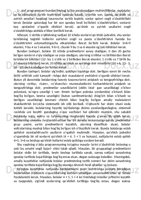 1 - sinf programmasi bundan keyingi ta'lim asoslanadigan muhim bilimlar, malakalar
va   ko'nikmalarni   tarkib   toptirishni   nazarda   tutadi.   1-sinfda   son,   sanoq,   qo'shish   va
ayirish   amallari   haqidagi   tasavvurlar   tarkib   topishi,   sonlar   qatori   ongli   o'zlashtirilishi
kerak   (bolalar   qatordagi   har   bir   son   qanday   hosil   bo'lishini   o'zlashtirishlari,   sonlarni
taq-   qoslashni   o'rganib   olishlari   kerak).   qo'shish   va   ayirish   usullarini   ongli
o'zlashtirishga alohida e'tibor berilishi kerak.
Nihoyat, 1-sinfda o'qitishning natijasi 10 ichida son larni qo'shish jadvalini, shu sonlar
tarkibining   tegishli   hollarini   ayirishni   ongli   va   puxta   o'zlashtirishni   hamda   bu
o'zlashtirishni   avtomatizmgacha   etkazishdan   iborat   bo'lishi   kerak.   Bolalar   3+6=9
ekanini, 9 bu 4 va 5 ekanini, 9-6=3, chunki 9 bu 3 va 6 ekanini og'zaki bilishlari kerak.
Bundan   tashqari,   bolalar   20   ichida   predmetlarni   sanay   oladigan,   0   dan   20   gacha
bo'lgan sonlarni o'qiy oladigan va yoza oladigan, ularning o'nliklar va birliklardan iborat
tarkiblarini bilishlari (12- bu 1 o'nlik va 2 birlikdan iborat ekanini, 1 o'nlik va 7 birlik bu
17 ekanini bilishlari) kerak, 20 ichida qo'shish va ayirishga doir misollarni (10 + 6, 13 - 3,
16 - 10) yecha oladigan bo'lishlari kerak.
Bundan tashqari, bolalar yig'indini, qoldiqni topishga doir, berilgan sonni bir necha
birlik   orttirish   yoki   kamayti-   rishga  doir   masalalarni   yechishni  o'rganib   olishlari  kerak.
Butun  yil  davomida bolalarning fazoviy  tasavvurlarini aniqlash  va  kengaytirishga  doir,
ularning   «ortiq»,   «kam»,   «o'shancha»   munosabatlarini   tushunishlarini   aniqlash   va
kengaytirishga   doir,   predmetlar   uzunliklarini   (oldin   istal-   gan   uzunlikdagi   o'lchov
poloskasi,   so'ngra   uzunligi   1   san-   timetr   bo'lgan   poloska   yordamida)   o'lchash   bilan
bog'liq   bo'lgan,   kesma   uzunligini   (butun   santimetrlarda)   chizg'ich   bilan   o'lchash   va
berilgan   uzunlikdagi   kesmani   chizish   bilan   bog'liq   bo'lgan   amaliy   malakalarni
shakllantirish   bo'yicha   sistematik   ish   olib   boriladi.   O'qituvchi   har   doim   shuni   esda
tutishi   kerakki,   bolalarning   hayotiy   tajribalariga   doimo   asoslanilgandagina,   sistemali
ravishda   uni   boyitil-   gandagina   o'quv   vazifalari   hal   qilinishi   mumkin,   shu   sababli
bolalarda   nutq,   xotira   va   tafakkurning   rivojlanishi   haqida   g'amxo'rlik   qilish   kerak.
Bolalarning umumiy rivojlanishi uchun har bir darsda, imkoniyatga qarab, predmetlar
grup-   pasini,   ayrim   predmetlarni   kuzatish,   ularning   klassifikat-   siyasi,   bolalar
xotiralarining mashqi bilan bog'liq bo'lgan ish o'tkazilishi kerak. Bunda bolalarga eslab
qolishni   osonlashtiruvchi   usullarni   o'rgatish   muhimdir.   Masalan,   qo'shish   jadvalini
o'rganishda   bir   xil   sonlarni   qo'shish   (4   +   4,   5   +   5   va   hokazo),   natijalarini   eslab   qolish
4+5, 5+6 va boshqa qo'shish hollarini eslab qolishga yordam beradi.
Shu vaqtning o'zida programmaning ko'pgina masala- larini o'zlashtirish bolaning u
yoki   bu   amalni   ongli   bajari-   shini   talab   qiladi.   Masalan,   bir   gruppadagi   predmetlarni
bolalar   oldin   bir   tartibda,   keyin   boshqa   tartibda   sanab,   sanoq   natijasi   sanashning
qanday tartibda bajarilishiga bog'liq emas ekan, degan xulosaga keladilar. Shuningdek,
amaliy   kuzatishlar   natijasida   bolalar   predmetning   tartib   nomeri   har   doim   sanashning
qanday tartibda bajarilishiga bog'liq ekaniga ishonch hosil qiladilar va hokazo.
Ko'pgina   kuzatishlar   natijasida   hisoblashlarni   oson-   lashtirishga   yordam   beradigan
materialdan o'qituvchi o'quvchilarning kuchlari yetadigan umumlashtirishlar qi- lishda
foydalanishi kerak. Masalan, bolalar 4 + 5, 5 + 4 ko'rinishdagi misollar juftlarini kuzatib
va   taqqoslab,   yig'indi   sonlarning   qo'shilish   tartibiga   bog'liq   emas,   degan   xulosa 