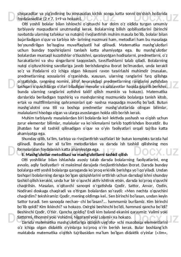 chiqaradilar   va   yig'indining   bu   xossasidan   kichik   songa   katta   sonni   qo'shish   hollarida
foydalanadilar (2 + 7, 1+9 va hokazo).
Olti   yoshli   bolalar   bilan   ishlovchi   o'qituvchi   har   doim   o'z   oldida   turgan   umumiy
tarbiyaviy   maqsadlarni   unutmasligi   kerak.   Bolalarning   bilish   qobiliyatlarini   (birinchi
navbatda ularning tafakkur va nutqini) rivojlantirish muhim masala bo'lib, bolalar bilan
bajariladigan o'quv va tarbiya ish- larining mazmuni ham, metodlari ham bu masalaga
bo'ysundirilgan   bo'lsagina   muvaffaqiyatli   hal   qilinadi.   Matematika   mashg'ulotlari
uchun   bunday   topshiriqlarni   tanlash   katta   ahamiyatga   ega.   Bu   mashg'ulotlar
bolalardan mustaqil kuzatishlar o'tkazishni, qaralayotgan hodisalarni, predmetlarni, o'z
harakatlarini   va   shu   singarilarni   taq qoslash,   tavsiflashlarni   talab   qiladi.   Bolalarning
nutqi   o'qituvchining   savollariga   javob   berishdangina   iborat   bo'lmasdan,   unda   kerakli
so'z   va   ifodalarni   o'z   ichiga   olgan   hikoyani   ravon   tasvirlashi   muhimdir   (masalan,
predmetlarning   xossalarini   o'rganishda,   xususan,   ularning   ranglarini   farq   qilishga
o'rgatishda,   rangning   nomini,   atrof   tevarakdagi   predmetlarning   ranglarini   aytishdan
tashqari o'quvchilarga o'zlari biladigan mevalar va sabzavotlar haqida gapirib berishni,
bunda   ularning   ranglarini   aytishni   taklif   qilish   mumkin   va   hokazo).   Matematika
darslarida   beriladigan   topshiriq   va   mashqlarning   mazmunida   bolalarga   tanish   kitob,
ertak   va   multfilmlarning   qahramonlari   qat-  nashsa  maqsadga  muvofiq   bo'ladi.   Butun
mashg'ulotni   ona   tili   va   boshqa   predmetlar   mashg'ulotlarida   olingan   bilimlar,
malakalarni hisobga olgan va ularga asoslangan holda olib borish kerak.
Muhim tarbiyaviy masalalardan biri bolalarda kol- lektivda yashash va o'qish uchun
zarur   elementar   bilimlar,   malakalar   va   ko'nikmalarni   tarkib   toptirishdan   iboratdir.   Bu
jihatdan   har   xil   tashkil   qilinadigan   o'quv   va   o'yin   faoliyatlari   orqali   tajriba   katta
ahamiyatga ega.
Shunday qilib, ta'lim, tarbiya va rivojlantirish vazifalari bir butun kompleks tarzda hal
qilinadi.   Bunda   har   xil   ta'lim   metodlaridan   va   darsda   ish   tashkil   qilishning   mos
formalaridan foydalanish katta ahamiyatga ega.
II. Mashg'ulotlar metodikasi va mashg'ulotlarni   tashkil qilish
Olti   yoshliklar   bilan   ishlashda   asosiy   talab   darsda   bolalarning   faoliyatlarini,   eng
avvalo, aqliy faoliyatlari- ni maksimal darajada rivojlantirishdan iborat. Darsda bunday
bolalarga etti yoshli bolalarga qaraganda ko'proq erkinlik berishga yo'l qo'yiladi. Undan
tashqari bolalar ning darsga bo'lgan qiziqishlarini orttirish uchun darsdagi ishni shunday
tashkil qilish kerakki, unda har bir o'quvchi aktiv ishtirok etsin, darsda ko'proq o'quvchi
chaqirilsin.   Masalan,   o'qituvchi   sanoqni   o'rgatishda   Qodir,   Sattor,   Anvar,   Oydin,
Nodirani   doskaga   chaqiradi   va   o'tirgan   bolalardan   so'raydi:   «Men   nechta   o'quvchini
chaqirdim? tekshiramiz: Qodir, mening oldimga kel.. Sen birinchi bo'lasan, undan keyin
Sattor turadi. Sen sanoqda nechan- chi bo'lasan?... hammamiz burilamiz. Kim birinchi
bo'lib qoldi? Kim ikkinchi? va hokazo. Oxirgisi beshinchi bo'ldi, hammasi qancha bo'ldi?
Beshinchi Qodir, O'tkir. Qancha qoldiq? Endi kim baland ekanini qaraymiz: Valimi yoki
Sattormi, Ilhommi yoki Vohidmi, Nigorami yoki Lolami» va hokazo.
Darsda matematika mashg'ulotlariga qiziqish uyg'otu- vchi musobaqa elementlarini
o'z   ichiga   olgan   didaktik   o'yinlarga   ko'proq   o'rin   berish   kerak.   Bular   boshlang'ich
maktabda   matematika   o'qitish   tajribasidan   ma'lum   bo'lgan   didaktik   o'yinlar   («Jim», 