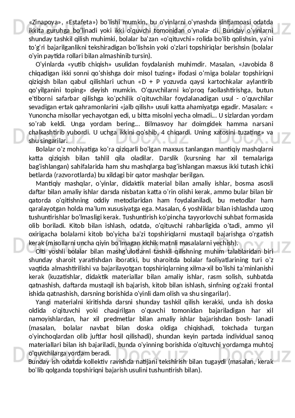 «Zinapoya»,   «Estafeta»)   bo'lishi   mumkin,   bu   o'yinlarni   o'ynashda   sinfjamoasi   odatda
ikkita   guruhga   bo'linadi   yoki   ikki   o'quvchi   tomonidan   o'ynala-   di.   Bunday   o'yinlarni
shunday tashkil qilish muhimki, bolalar ba'zan «o'qituvchi» rolida bo'lib qolishsin, ya'ni
to'g'ri bajarilganlikni tekshiradigan bo'lishsin yoki o'zlari topshiriqlar berishsin (bolalar
o'yin paytida rollari bilan almashinib tursin).
O'yinlarda   «yutib   chiqish»   usulidan   foydalanish   muhimdir.   Masalan,   «Javobida   8
chiqadigan   ikki   sonni   qo'shishga   doir   misol   tuzing»   ifodasi   o'rniga   bolalar   topshiriqni
qiziqish   bilan   qabul   qilishlari   uchun   «D   +   P   yozuvda   qaysi   kartochkalar   aylantirib
qo'yilganini   toping»   deyish   mumkin.   O'quvchilarni   ko'proq   faollashtirishga,   butun
e'tiborni   safarbar   qilishga   ko'pchilik   o'qituvchilar   foydalanadigan   usul   -   o'quvchilar
sevadigan ertak qahramonlarini «jalb qilish» usuli katta ahamiyatga egadir. Masalan: «
Yunoncha misollar yechayotgan edi, u bitta misolni yecha olmadi... U sizlardan yordam
so'rab   keldi.   Unga   yordam   bering...   Bilmasvoy   har   doimgidek   hamma   narsani
chalkashtirib   yubordi.   U   uchga   ikkini   qo'shib,   4   chiqardi.   Uning   xatosini   tuzating»   va
shu singarilar.
Bolalar o'z mohiyatiga ko'ra qiziqarli bo'lgan maxsus tanlangan mantiqiy mashqlarni
katta   qiziqish   bilan   tahlil   qila   oladilar.   Darslik   (kursning   har   xil   temalariga
bag'ishlangan) sahifalarida ham shu mashqlarga bag'ishlangan maxsus ikki tutash ichki
betlarda (razvorotlarda) bu xildagi bir qator mashqlar berilgan.
Mantiqiy   mashqlar,   o'yinlar,   didaktik   material   bilan   amaliy   ishlar,   bosma   asosli
daftar bilan amaliy ishlar darsda nisbatan katta o'rin olishi kerak, ammo bular bilan bir
qatorda   o'qitishning   oddiy   metodlaridan   ham   foydalaniladi,   bu   metodlar   ham
qaralayotgan holda ma'lum xususiyatga ega. Masalan, 6 yoshliklar bilan ishlashda uzoq
tushuntirishlar bo'lmasligi kerak. Tushuntirish ko'pincha tayyorlovchi suhbat formasida
olib   boriladi.   Kitob   bilan   ishlash,   odatda,   o'qituvchi   rahbarligida   o'tadi,   ammo   yil
oxirigacha   bolalarni   kitob   bo'yicha   ba'zi   topshiriqlarni   mustaqil   bajarishga   o'rgatish
kerak (misollarni uncha qiyin bo'lmagan kichik matnli masalalarni yechish).
Olti   yoshli   bolalar   bilan   mashg'ulotlarni   tashkil   qilishning   muhim   talablaridan   biri
shunday   sharoit   yaratishdan   iboratki,   bu   sharoitda   bolalar   faoliyatlarining   turi   o'z
vaqtida almashtirilishi va bajarilayotgan topshiriqlarning xilma-xil bo'lishi ta'minlanishi
kerak   (kuzatishlar,   didaktik   materiallar   bilan   amaliy   ishlar,   rasm   solish,   suhbatda
qatnashish,  daftarda  mustaqil  ish  bajarish,  kitob  bilan  ishlash, sinfning  og'zaki  frontal
ishida qatnashish, darsning borishida o'yinli dam olish va shu singarilar).
Yangi   materialni   kiritishda   darsni   shunday   tashkil   qilish   kerakki,   unda   ish   doska
oldida   o'qituvchi   yoki   chaqirilgan   o'quvchi   tomonidan   bajariladigan   har   xil
namoyishlardan,   har   xil   predmetlar   bilan   amaliy   ishlar   bajarishdan   bosh-   lanadi
(masalan,   bolalar   navbat   bilan   doska   oldiga   chiqishadi,   tokchada   turgan
o'yinchoqlardan   olib   juftlar   hosil   qilishadi),   shundan   keyin   partada   individual   sanoq
materiallari bilan ish bajariladi, bunda o'yinning borishida o'qituvchi yordamga muhtoj
o'quvchilarga yordam beradi.
Bunday  ish   odatda  kollektiv   ravishda  natijani  tekshirish   bilan   tugaydi  (masalan,  kerak
bo'lib qolganda topshiriqni bajarish usulini tushuntirish bilan). 