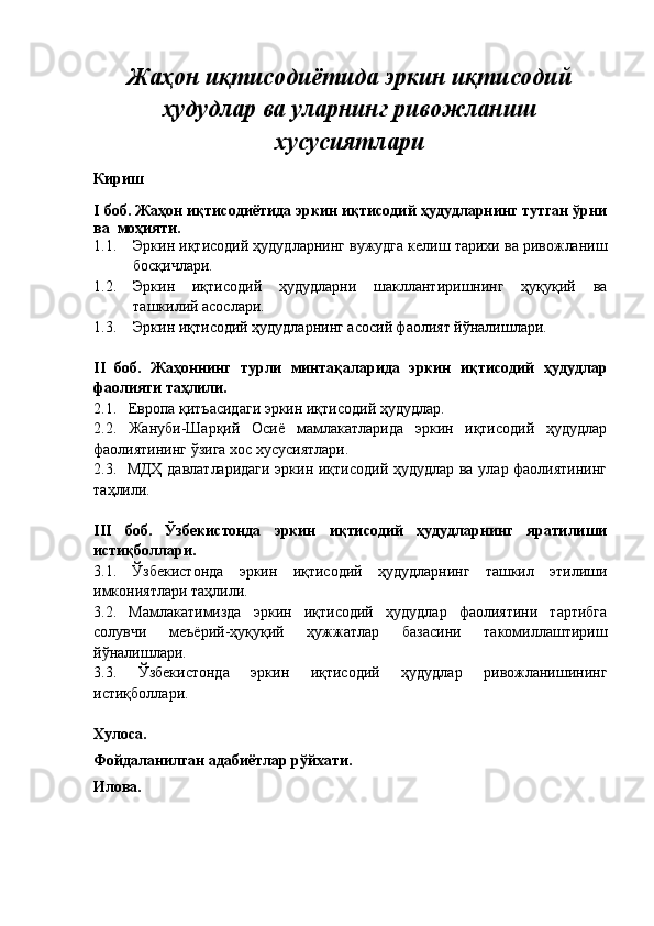 Жаҳон иқтисодиётида эркин иқтисодий
ҳудудлар ва уларнинг ривожланиш
хусусиятлари
Кириш
I боб. Жаҳон иқтисодиётида эркин иқтисодий ҳудудларнинг тутган ўрни
ва  моҳияти.
1.1. Эркин иқтисодий ҳудудларнинг вужудга келиш тарихи ва ривожланиш
босқичлари.
1.2. Эркин   иқтисодий   ҳудудларни   шакллантиришнинг   ҳуқуқий   ва
ташкилий асослари. 
1.3. Эркин иқтисодий ҳудудларнинг асосий фаолият йўналишлари.  
II   боб.   Жаҳоннинг   турли   минтақаларида   эркин   иқтисодий   ҳудудлар
фаолияти таҳлили.
2.1.   Европа қитъасидаги эркин иқтисодий ҳудудлар.
2.2.   Жануби-Шарқий   Осиё   мамлакатларида   эркин   иқтисодий   ҳудудлар
фаолиятининг ўзига хос хусусиятлари.
2.3.   МДҲ давлатларидаги эркин иқтисодий ҳудудлар ва улар фаолиятининг
таҳлили.
III   боб.   Ўзбекистонда   эркин   иқтисодий   ҳудудларнинг   яратилиши
истиқболлари.
3.1.   Ўзбекистонда   эркин   иқтисодий   ҳудудларнинг   ташкил   этилиши
имкониятлари таҳлили.
3.2.   Мамлакатимизда   эркин   иқтисодий   ҳудудлар   фаолиятини   тартибга
солувчи   меъёрий-ҳуқуқий   ҳужжатлар   базасини   такомиллаштириш
йўналишлари.
3.3.   Ўзбекистонда   эркин   иқтисодий   ҳудудлар   ривожланишининг
истиқболлари.
Хулоса.
Фойдаланилган адабиётлар р ў йхати.
Илова. 