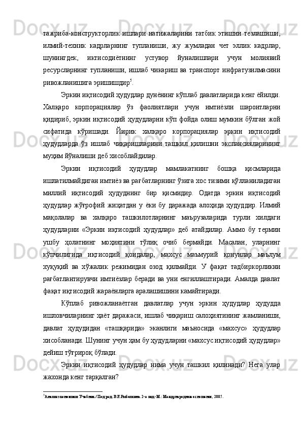 тажриба-конструкторлик   ишлари   натижаларини   татбик   этишни   тезлашиши,
илмий-техник   кадрларнинг   тупланиши,   жу   жумладан   чет   эллик   кадрлар,
шунингдек,   иктисодиётнинг   устувор   йуналишлари   учун   молиявий
ресурсларнинг  тупланиши,  ишлаб  чикариш  ва   транспорт  инфратузилмасини
ривожланишига эришишдир 5
.
Эркин и қ тисодий  ҳ удудлар дунёнинг к ў плаб давлатларида кенг ёйилди.
Хал қ аро   корпорациялар   ў з   фаолиятлари   учун   имтиёзли   шароитларни
қ идириб, эркин и қ тисодий   ҳ удудларни к ў п фойда олиш мумкин б ў лган жой
сифатида   к ў ришади.   Йирик   х ал қ аро   корпорациялар   эркин   и қ тисодий
ҳ удудларда   ў з   ишлаб   чи қ аришларини   ташкил   қ илишни   экспансияларининг
му ҳ им й ў налиши деб хисоблайдилар.
Эркин   и қ тисодий   ҳ удудлар   мамлакатнинг   бош қ а   қ исмларида
ишлатилмайдиган имтиёз ва ра ғ батларнинг  ў зига хос тизими  қў лланиладиган
миллий   и қ тисодий   ҳ удуднинг   бир   қ исмидир.   Одатда   эркин   и қ тисодий
ҳ удудлар   ж ўғ рофий   жи ҳ атдан   у   ёки   бу   даражада   ало ҳ ида   ҳ удуддир.   Илмий
ма қ олалар   ва   хал қ аро   ташкилотларнинг   маърузаларида   турли   хилдаги
ҳ удудларни   «Эркин   и қ тисодий   ҳ удудлар»   деб   атайдилар.   Аммо   бу   термин
ушбу   ҳ олатнинг   мо ҳ иятини   т ў ли қ   очиб   бермайди.   Масалан,   уларнинг
к ў пчилигида   и қ тисодий   қ оидалар,   махсус   маъмурий   қ онунлар   маълум
х у қ у қ ий   ва   х ў жалик   режимидан   озод   қ илмайди.   У   фа қ ат   тадбиркорликни
ра ғ батлантирувчи  имтиёзлар  беради  ва уни енгиллаштиради. Амалда давлат
фа қ ат и қ тисодий жараёнларга аралашишини камайтиради.
К ў плаб   ривожланаётган   давлатлар   учун   эркин   ҳ удудлар   ҳ удудда
ишловчиларнинг   ҳ аёт даражаси, ишлаб чи қ ариш сало ҳ иятининг жамланиши,
давлат   ҳ удудидан   «таш қ арида»   эканлиги   маъносида   «махсус»   ҳ удудлар
хисобланади. Шунинг учун  ҳ ам бу  ҳ удудларни «махсус и қ тисодий  ҳ удудлар»
дейиш т ўғ риро қ  б ў лади.
Эркин   иқтисодий   ҳудудлар   нима   учун   ташкил   қилинади?   Нега   улар
жахонда кенг тарқалган?
5
Анализ экономики: Учебник / Под ред. В.Е.Рыбалкина. 2-е изд.-М.: Международные отношения, 2005. 