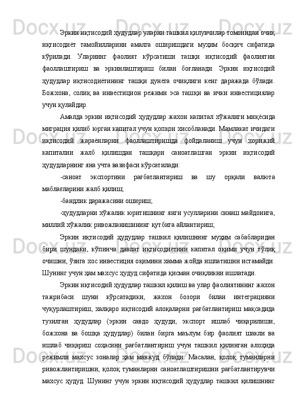 Эркин иқтисодий ҳудудлар уларни ташкил қилувчилар томонидан очиқ
иқтисодиёт   тамойилларини   амалга   оширишдаги   муҳим   босқич   сифатида
кўрилади.   Уларнинг   фаолият   кўрсатиши   ташқи   иқтисодий   фаолиятни
фаоллаштириш   ва   эркинлаштириш   билан   боғланади.   Эркин   иқтисодий
ҳудудлар   иқтисодиётининг   ташқи   дунёга   очиқлиги   кенг   даражада   бўлади.
Божхона,   соли қ   ва   инвестицион   режими   эса   таш қ и   ва   ички   инвестициялар
учун  қ улайдир.
Амалда  эркин  и қ тисодий   ҳ удудлар  жахон капитал  х ў жалиги  ми қ ёсида
миграция  қ илиб юрган капитал учун  қ оп қ он хисобланади. Мамлакат ичидаги
и қ тисодий   жараёнларни   фаоллаштиришда   фойдаланиш   учун   хорижий
капитални   жалб   қ илишдан   таш қ ари   саноатлашган   эркин   и қ тисодий
ҳ удудларнинг яна учта вазифаси к ў рсатилади:
-саноат   экспортини   ра ғ батлантириш   ва   шу   ор қ али   валюта
мабла ғ ларини жалб  қ илиш;
-бандлик даражасини ошириш;
- ҳ удудларни х ў жалик юритишнинг янги усулларини синаш майдонига,
миллий х ў жалик ривожланишининг  қ утбига айлантириш;
Эркин   и қ тисодий   ҳ удудлар   ташкил   қ илишнинг   му ҳ им   сабабларидан
бири   шундаки,   к ў пинча   давлат   и қ тисодиётини   капитал   о қ ими   учун   т ў ли қ
очишни,  ў зига хос инвестиция о қ имини хамма жойда ишлатишни истамайди.
Шунинг учун  ҳ ам махсус  ҳ удуд сифатида  қ исман очи қ ликни ишлатади.
Эркин иқтисодий ҳудудлар ташкил қилиш ва улар фаолиятининг жахон
тажрибаси   шуни   кўрсатадики,   жахон   бозори   билан   интеграцияни
чуқурлаштириш,   халқаро   иқтисодий   алоқаларни   рағбатлантириш   мақсадида
тузилган   ҳудудлар   (эркин   савдо   ҳудуди,   экспорт   ишлаб   чиқарилиши,
божхона   ва   бошқа   ҳудудлар)   билан   бирга   маълум   бир   фаолият   шакли   ва
ишлаб   чиқариш   соҳасини   рағбатлантириш   учун   ташкил   қилинган   алоҳида
режимли   махсус   зоналар   ҳам   мавжуд   бўлади.   Масалан,   қолоқ   туманларни
ривожлантиришни,   қолоқ   туманларни   саноатлаштиришни   рағбатлантирувчи
махсус   ҳудуд.   Шунинг   учун   эркин   иқтисодий   ҳудудлар   ташкил   қилишнинг 