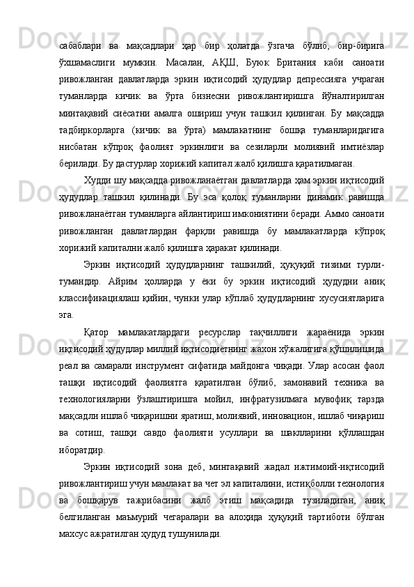 сабаблари   ва   мақсадлари   ҳар   бир   ҳолатда   ўзгача   бўлиб,   бир-бирига
ўхшамаслиги   мумкин.   Масалан,   АҚШ,   Буюк   Британия   каби   саноати
ривожланган   давлатларда   эркин   иқтисодий   ҳудудлар   депрессияга   учраган
туманларда   кичик   ва   ўрта   бизнесни   ривожлантиришга   йўналтирилган
минтақавий   сиёсатни   амалга   ошириш   учун   ташкил   қилинган.   Бу   мақсадда
тадбиркорларга   (кичик   ва   ўрта)   мамлакатнинг   бошқа   туманларидагига
нисбатан   кўпроқ   фаолият   эркинлиги   ва   сезиларли   молиявий   имтиёзлар
берилади. Бу дастурлар хорижий капитал жалб қилишга қаратилмаган.
Худди шу мақсадда ривожланаётган давлатларда ҳам эркин иқтисодий
ҳудудлар   ташкил   қилинади.   Бу   эса   қолоқ   туманларни   динамик   равишда
ривожланаётган туманларга айлантириш имкониятини беради. Аммо саноати
ривожланган   давлатлардан   фарқли   равишда   бу   мамлакатларда   кўпроқ
хорижий капитални жалб қилишга ҳаракат қилинади.
Эркин   иқтисодий   ҳудудларнинг   ташкилий,   ҳуқуқий   тизими   турли-
тумандир.   Айрим   ҳолларда   у   ёки   бу   эркин   иқтисодий   ҳудудни   аниқ
классификациялаш   қийин,   чунки   улар   кўплаб   ҳудудларнинг   хусусиятларига
эга. 
Қатор   мамлакатлардаги   ресурслар   тақчиллиги   жараёнида   эркин
иқтисодий ҳудудлар миллий иқтисодиётнинг жахон хўжалигига қўшилишида
реал   ва   самарали   инструмент   сифатида   майдонга   чиқади.   Улар   асосан   фаол
ташқи   иқтисодий   фаолиятга   қаратилган   бўлиб,   замонавий   техника   ва
технологияларни   ўзлаштиришга   мойил,   инфратузилмага   мувофиқ   тарзда
мақсадли ишлаб чиқаришни яратиш, молиявий, инновацион, ишлаб чиқариш
ва   сотиш,   ташқи   савдо   фаолияти   усуллари   ва   шаклларини   қўллашдан
иборатдир.  
Эркин   иқтисодий   зона   деб,   минтақавий   жадал   ижтимоий-иқтисодий
ривожлантириш учун мамлакат ва чет эл капиталини, истиқболли технология
ва   бошқарув   тажрибасини   жалб   этиш   мақсадида   тузиладиган,   аниқ
белгиланган   маъмурий   чегаралари   ва   алоҳида   ҳуқуқий   тартиботи   бўлган
махсус ажратилган ҳудуд тушунилади. 