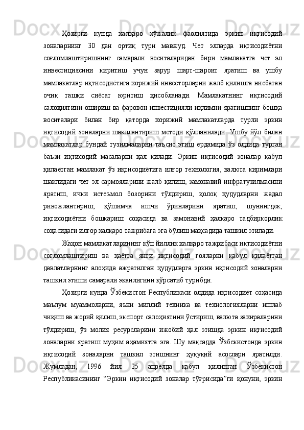 Ҳозирги   кунда   халқаро   хўжалик   фаолиятида   эркин   иқтисодий
зоналарнинг   30   дан   ортиқ   тури   мавжуд.   Чет   элларда   иқтисодиётни
соғломлаштиришнинг   самарали   воситаларидан   бири   мамлакатга   чет   эл
инвестициясини   киритиш   учун   зарур   шарт-шароит   яратиш   ва   ушбу
мамлакатлар иқтисодиётига хорижий инвесторларни жалб қилишга нисбатан
очиқ   ташқи   сиёсат   юритиш   ҳисобланади.   Мамлакатнинг   иқтисодий
салоҳиятини ошириш ва фаровон инвестицияли иқлимни яратишнинг бошқа
воситалари   билан   бир   қаторда   хорижий   мамлакатларда   турли   эркин
иқтисодий   зоналарни   шакллантириш   методи   қўлланилади.   Ушбу   йўл   билан
мамлакатлар   бундай   тузилмаларни   таъсис   этиш   ёрдамида   ўз   олдида   турган
баъзи   иқтисодий   масаларни   ҳал   қилади.   Эркин   иқтисодий   зоналар   қабул
қилаётган   мамлакат   ўз   иқтисодиётига   илғор   технология,   валюта   киримлари
шаклидаги   чет   эл   сармояларини   жалб   қилиш,   замонавий   инфратузилмасини
яратиш,   ички   истеъмол   бозорини   тўлдириш,   қолоқ   ҳудудларни   жадал
ривожлантириш,   қўшимча   ишчи   ўринларини   яратиш,   шунингдек,
иқтисодиётни   бошқариш   соҳасида   ва   замонавий   ҳалқаро   тадбиркорлик
соҳасидаги илғор халқаро тажрибага эга бўлиш мақсадида ташкил этилади.
Жаҳон мамлакатларининг кўп йиллик халқаро тажрибаси иқтисодиётни
соғломлаштириш   ва   ҳаётга   янги   иқтисодий   ғояларни   қабул   қилаётган
давлатларнинг   алоҳида   ажратилган   ҳудудларга   эркин   иқтисодий   зоналарни
ташкил этиши самарали эканлигини кўрсатиб турибди.
Ҳозирги   кунда   Ўзбекистон   Республикаси   олдида   иқтисодиёт   соҳасида
маълум   муаммоларни,   яъни   миллий   техника   ва   технологияларни   ишлаб
чиқиш ва жорий қилиш, экспорт салоҳиятини ўстириш, валюта захираларини
тўлдириш,   ўз   молия   ресурсларини   ижобий   ҳал   этишда   эркин   иқтисодий
зоналарни   яратиш   муҳим   аҳамиятга   эга.   Шу   мақсадда   Ўзбекистонда   эркин
иқтисодий   зоналарни   ташкил   этишнинг   ҳуқуқий   асослари   яратилди.
Жумладан,   1996   йил   25   апрелда   қабул   қилинган   Ўзбекистон
Республикасининг   “Эркин   иқтисодий   зоналар   тўғрисида”ги   қонуни,   эркин 