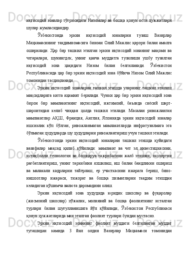 иқтисодий зоналар тўғрисидаги  Низомлар ва бошқа қонун ости ҳужжатлари
шулар жумласидандир.
Ўзбекистонда   эркин   иқтисодий   зоналарни   тузиш   Вазирлар
Маҳкамасининг тақдимномасига биноан Олий Мажлис қарори билан амалга
оширилади.   Ҳар   бир   ташкил   этилган   эркин   иқтисодий   зонанинг   мақоми   ва
чегаралари,   шунингдек,   унинг   қанча   муддатга   тузилиши   ушбу   тузилган
иқтисодий   зона   ҳақидаги   Низом   билан   белгиланади.   Ўзбекистон
Республикасида ҳар бир эркин иқтисодий зона бўйича Низом Олий Мажлис
томонидан тасдиқланади.
Эркин   иқтисодий   зоналарни   ташкил   этишда   уларнинг   ташкил   этилиш
мақсадларига катта аҳамият берилади. Чунки ҳар бир эркин иқтисодий зона
бирон   бир   мамлакатнинг   иқтисодий,   ижтимоий,   баъзида   сиёсий   шарт-
шароитидан   келиб   чиққан   ҳолда   ташкил   этилади.   Масалан   ривожланган
мамлакатлар   АҚШ,   Франция,   Англия,   Японияда   эркин   иқтисодий   зоналар
ишсизлик   кўп   бўлган,   ривожланмаган   мамлакатларда   инфратузилмага   эга
бўлмаган ҳудудларда шу ҳудудларни ривожлантириш учун ташкил этилади.
Ўзбекистонда   эркин   иқтисодий   зоналарни   ташкил   этишда   қуйидаги
вазифалар   мақсад   қилиб   қўйилади:   мамлакат   ва   чет   эл   инвестициясини,
истиқболли   технология   ва   бошқарув   тажрибасини   жалб   этишни,   экспортни
рағбатлантириш,   унинг   таркибини   яхшилаш,   иш   билан   бандликни   ошириш
ва   малакали   кадрларни   тайёрлаш,   ер   участкасини   ижарага   бериш,   бино-
иншоотлар   ижараси,   тижорат   ва   бошқа   хизматларни   тақдим   этишдан
келадиган қўшимча валюта даромадини олиш.
Эркин   иқтисодий   зона   ҳудудида   юридик   шахслар   ва   фуқаролар
(жисмоний   шахслар)   хўжалик,   молиявий   ва   бошқа   фаолиятнинг   исталган
турлари   билан   шуғулланишига   йўл   қўйилади,   Ўзбекистон   Республикаси
қонун ҳужжатларида ман этилган фаолият турлари бундан мустасно.
Эркин   иқтисодий   зонанинг   фаолият   муддати   белгиланган   муддат
тугашидан   камида   3   йил   олдин   Вазирлар   Маҳкамаси   томонидан 