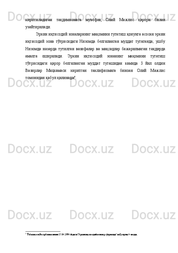 киритиладиган   тақдимномага   мувофиқ   Олий   Мажлис   қарори   билан
узайтирилади.
Эркин иқтисодий зоналарнинг мақомини тугатиш қонунга асосан эркин
иқтисодий   зона   тўғрисидаги   Низомда   белгиланган   муддат   тугаганда;   ушбу
Низомда   назарда   тутилган   вазифалар   ва   мақсадлар   бажарилмаган   тақдирда
амалга   оширилади.   Эркин   иқтисодий   зонанинг   мақомини   тугатиш
тўғрисидаги   қарор   белгиланган   муддат   тугашидан   камида   3   йил   олдин
Вазирлар   Маҳкамаси   киритган   таклифномага   биноан   Олий   Мажлис
томонидан қабул қилинади 6
.
6
  Ўзбекистон Республикасининг 25.04.1996 й.даги “Эркин иқтисодий зоналар тўғрисида”ги Қонуни, 4-модда.  