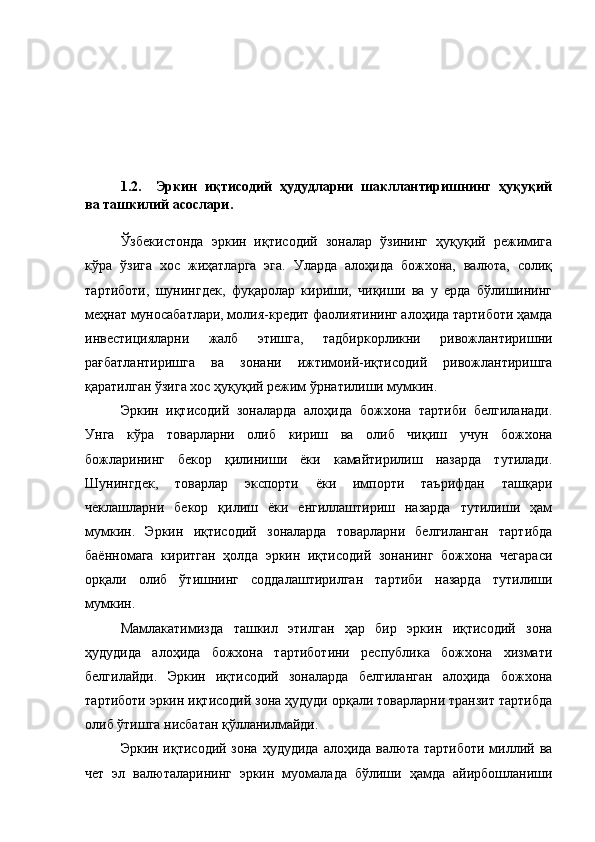 1.2. Эркин   иқтисодий   ҳудудларни   шакллантиришнинг   ҳуқуқий
ва ташкилий асослари. 
Ўзбекистонда   эркин   иқтисодий   зоналар   ўзининг   ҳуқуқий   режимига
кўра   ўзига   хос   жиҳатларга   эга.   Уларда   алоҳида   божхона,   валюта,   солиқ
тартиботи,   шунингдек,   фуқаролар   кириши,   чиқиши   ва   у   ерда   бўлишининг
меҳнат муносабатлари, молия-кредит фаолиятининг алоҳида тартиботи ҳамда
инвестицияларни   жалб   этишга,   тадбиркорликни   ривожлантиришни
рағбатлантиришга   ва   зонани   ижтимоий-иқтисодий   ривожлантиришга
қаратилган ўзига хос ҳуқуқий режим ўрнатилиши мумкин.
Эркин   иқтисодий   зоналарда   алоҳида   божхона   тартиби   белгиланади.
Унга   кўра   товарларни   олиб   кириш   ва   олиб   чиқиш   учун   божхона
божларининг   бекор   қилиниши   ёки   камайтирилиш   назарда   тутилади.
Шунингдек,   товарлар   экспорти   ёки   импорти   таърифдан   ташқари
чеклашларни   бекор   қилиш   ёки   енгиллаштириш   назарда   тутилиши   ҳам
мумкин.   Эркин   иқтисодий   зоналарда   товарларни   белгиланган   тартибда
баённомага   киритган   ҳолда   эркин   иқтисодий   зонанинг   божхона   чегараси
орқали   олиб   ўтишнинг   соддалаштирилган   тартиби   назарда   тутилиши
мумкин.
Мамлакатимизда   ташкил   этилган   ҳар   бир   эркин   иқтисодий   зона
ҳудудида   алоҳида   божхона   тартиботини   республика   божхона   хизмати
белгилайди.   Эркин   иқтисодий   зоналарда   белгиланган   алоҳида   божхона
тартиботи эркин иқтисодий зона ҳудуди орқали товарларни транзит тартибда
олиб ўтишга нисбатан қўлланилмайди.
Эркин иқтисодий зона  ҳудудида  алоҳида  валюта тартиботи  миллий ва
чет   эл   валюталарининг   эркин   муомалада   бўлиши   ҳамда   айирбошланиши 