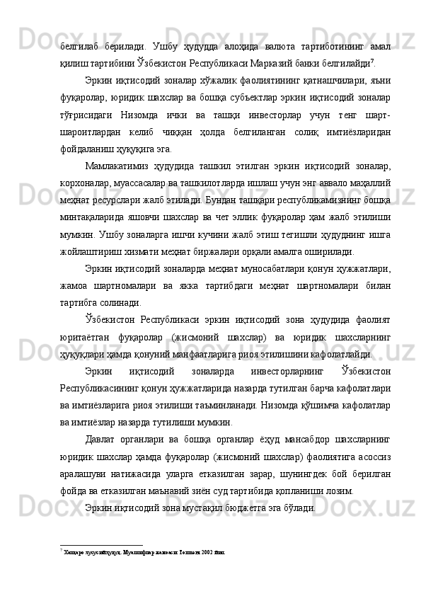 белгилаб   берилади.   Ушбу   ҳудудда   алоҳида   валюта   тартиботининг   амал
қилиш тартибини Ўзбекистон Республикаси Марказий банки белгилайди 7
.
Эркин   иқтисодий   зоналар   хўжалик  фаолиятининг   қатнашчилари,   яъни
фуқаролар,   юридик   шахслар   ва   бошқа   субъектлар   эркин   иқтисодий   зоналар
тўғрисидаги   Низомда   ички   ва   ташқи   инвесторлар   учун   тенг   шарт-
шароитлардан   келиб   чиққан   ҳолда   белгиланган   солиқ   имтиёзларидан
фойдаланиш ҳуқуқига эга.
Мамлакатимиз   ҳудудида   ташкил   этилган   эркин   иқтисодий   зоналар,
корхоналар, муассасалар ва ташкилотларда ишлаш учун энг аввало маҳаллий
меҳнат ресурслари жалб этилади. Бундан ташқари республикамизнинг бошқа
минтақаларида   яшовчи   шахслар   ва   чет   эллик   фуқаролар   ҳам   жалб   этилиши
мумкин. Ушбу зоналарга ишчи кучини жалб этиш тегишли ҳудуднинг  ишга
жойлаштириш хизмати меҳнат биржалари орқали амалга оширилади.
Эркин иқтисодий зоналарда меҳнат муносабатлари қонун ҳужжатлари,
жамоа   шартномалари   ва   якка   тартибдаги   меҳнат   шартномалари   билан
тартибга солинади.
Ўзбекистон   Республикаси   эркин   иқтисодий   зона   ҳудудида   фаолият
юритаётган   фуқаролар   (жисмоний   шахслар)   ва   юридик   шахсларнинг
ҳуқуқлари ҳамда қонуний манфаатларига риоя этилишини кафолатлайди.
Эркин   иқтисодий   зоналарда   инвесторларнинг   Ўзбекистон
Республикасининг қонун ҳужжатларида назарда тутилган барча кафолатлари
ва имтиёзларига риоя этилиши таъминланади. Низомда қўшимча кафолатлар
ва имтиёзлар назарда тутилиши мумкин.
Давлат   органлари   ва   бошқа   органлар   ёҳуд   мансабдор   шахсларнинг
юридик   шахслар   ҳамда   фуқаролар   (жисмоний   шахслар)   фаолиятига   асоссиз
аралашуви   натижасида   уларга   етказилган   зарар,   шунингдек   бой   берилган
фойда ва етказилган маънавий зиён суд тартибида қопланиши лозим.
Эркин иқтисодий зона мустақил бюджетга эга бўлади.
7
 Халқаро хусусий ҳуқуқ. Муаллифлар жамоаси. Тошкент 2002 йил. 