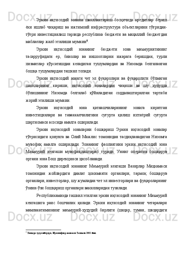 Эркин   иқтисодий   зонани   шакллантириш   босқичида   кредитлар   бериш
ёки   ишлаб   чиқариш   ва   ижтимоий   инфраструктура   объектларини   тўғридан-
тўғри   инвестициялаш   тарзида   республика   бюджети   ва  маҳаллий  бюджетдан
маблағлар жалб этилиши мумкин 8
.
Эркин   иқтисодий   зонанинг   бюджети   зона   маъмуриятининг
тасарруфидаги   ер,   бинолар   ва   иншоотларни   ижарага   беришдан,   турли
хизматлар   кўрсатишдан   келадиган   тушумлардан   ва   Низомда   белгиланган
бошқа тушумлардан ташкил топади.
Эркин   иқтисодий   зонаги   чет   эл   фуқаролари   ва   фуқаролиги   бўлмаган
шахсларнинг   кириши,   иқтисодий   зоналардан   чиқиши   ва   шу   ҳудудда
бўлишининг   Низомда   белгилаб   қўйиладиган   соддалаштирилган   тартиби
жорий этилиши мумкин.
Эркин   иқтисодий   зона   қатнашчиларининг   зонага   киритган
инвестициялари   ва   таваккалчилигини   суғурта   қилиш   ихтиёрий   суғурта
шартномаси асосида амалга оширилади.
Эркин   иқтисодий   зоналарни   бошқариш   Эркин   иқтисодий   зоналар
тўғрисидаги   қонунга   ва   Олий   Мажлис   томонидан   тасдиқланадиган   Низомга
мувофиқ   амалга   оширилади.   Зонанинг   фаолиятини   эркин   иқтисодий   зона
Маъмурий   кенгаши   мувофиқлаштириб   туради.   Унинг   оператив   бошқарув
органи зона Бош дирекцияси ҳисобланади.
Эркин   иқтисодий   зонанинг   Маъмурий   кенгаши   Вазирлар   Маҳкамаси
томонидан   жойлардаги   давлат   ҳокимияти   органлари,   тармоқ   бошқарув
органлари, инвесторлар, шу жумладан чет эл инвесторлари ва фуқароларнинг
ўзини-ўзи бошқариш органлари вакилларидан тузилади.
Республикамизда ташкил этилган эркин иқтисодий зонанинг Маъмурий
кенгашига   раис   бошчилик   қилади.   Эркин   иқтисодий   зонанинг   чегаралари
мамлакатимизнинг   маъмурий-ҳудудий   бирлиги   (шаҳар,   туман,   шаҳардаги
8
 Халқаро хусусий ҳуқуқ. Муаллифлар жамоаси. Тошкент 2002 йил. 