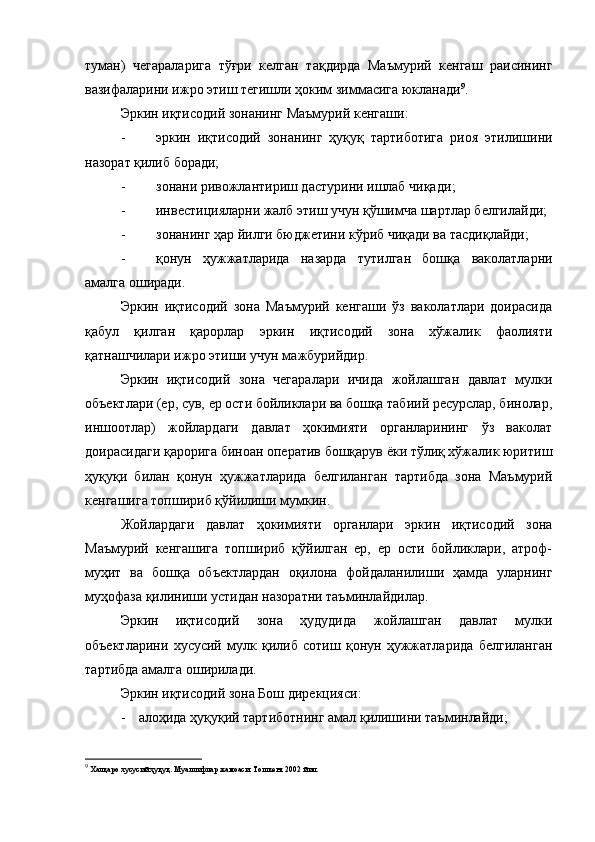 туман)   чегараларига   тўғри   келган   тақдирда   Маъмурий   кенгаш   раисининг
вазифаларини ижро этиш тегишли ҳоким зиммасига юкланади 9
.
Эркин иқтисодий зонанинг Маъмурий кенгаши :
- эркин   иқтисодий   зонанинг   ҳуқуқ   тартиботига   риоя   этилишини
назорат қилиб боради;
- зонани ривожлантириш дастурини ишлаб чиқади ;
- инвестицияларни жалб этиш учун қўшимча шартлар белгилайди;
- зонанинг ҳар йилги бюджетини кўриб чиқади ва тасдиқлайди;
- қонун   ҳужжатларида   назарда   тутилган   бошқа   ваколатларни
амалга оширади. 
Эркин   иқтисодий   зона   Маъмурий   кенгаши   ўз   ваколатлари   доирасида
қабул   қилган   қарорлар   эркин   иқтисодий   зона   хўжалик   фаолияти
қатнашчилари ижро этиши учун мажбурийдир.
Эркин   иқтисодий   зона   чегаралари   ичида   жойлашган   давлат   мулки
объектлари (ер, сув, ер ости бойликлари ва бошқа табиий ресурслар, бинолар,
иншоотлар)   жойлардаги   давлат   ҳокимияти   органларининг   ўз   ваколат
доирасидаги қарорига биноан оператив бошқарув ёки тўлиқ хўжалик юритиш
ҳуқуқи   билан   қонун   ҳужжатларида   белгиланган   тартибда   зона   Маъмурий
кенгашига топшириб қўйилиши мумкин.
Жойлардаги   давлат   ҳокимияти   органлари   эркин   иқтисодий   зона
Маъмурий   кенгашига   топшириб   қўйилган   ер,   ер   ости   бойликлари,   атроф-
муҳит   ва   бошқа   объектлардан   оқилона   фойдаланилиши   ҳамда   уларнинг
муҳофаза қилиниши устидан назоратни таъминлайдилар.
Эркин   иқтисодий   зона   ҳудудида   жойлашган   давлат   мулки
объектларини   хусусий   мулк   қилиб   сотиш   қонун   ҳужжатларида   белгиланган
тартибда амалга оширилади.
Эркин иқтисодий зона Бош дирекцияси :
- алоҳида ҳуқуқий тартиботнинг амал қилишини таъминлайди ;
9
 Халқаро хусусий ҳуқуқ. Муаллифлар жамоаси. Тошкент 2002 йил. 