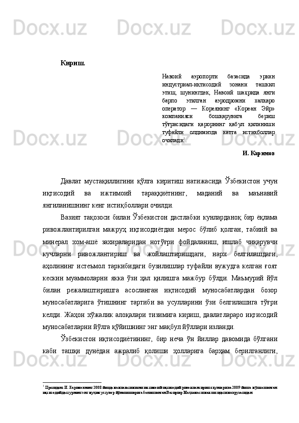             
Кириш.
Навоий   аэропорти   базасида   эркин
индустриал-иқтисодий   зонани   ташкил
этиш,   шунингдек,   Навоий   шаҳрида   янги
барпо   этилган   аэродромни   халқаро
оператор   —   Кореянинг   «Кореан   Эйр»
компанияси   бошқарувига   бериш
тўғрисидаги   қарорнинг   қабул   қилиниши
туфайли   олдимизда   катта   истиқболлар
очилади 1
.
И. Каримов
Давлат   мустақиллигини   қўлга   киритиш   натижасида   Ўзбекистон   учун
иқтисодий   ва   ижтимоий   тараққиётнинг,   маданий   ва   маънавий
янгиланишнинг кенг истиқболлари очилди.
Вазият  тақозоси  билан Ўзбекистон  дастлабки  кунларданоқ бир ёқлама
ривожлантирилган   мажруҳ   иқтисодиётдан   мерос   бўлиб   қолган,   табиий   ва
минерал   хом-ашё   захираларидан   нотўғри   фойдаланиш,   ишлаб   чиқарувчи
кучларни   ривожлантириш   ва   жойлаштиришдаги,   нарх   белгилашдаги,
аҳолининг   истеъмол   таркибидаги   бузилишлар   туфайли   вужудга   келган   ғоят
кескин   муаммоларни   якка   ўзи   ҳал   қилишга   мажбур   бўлди.   Маъмурий   йўл
билан   режалаштиришга   асосланган   иқтисодий   муносабатлардан   бозор
муносабатларига   ўтишнинг   тартиби   ва   усулларини   ўзи   белгилашига   тўғри
келди.   Жаҳон   хўжалик   алоқалари   тизимига   кириш,   давлатлараро   иқтисодий
муносабатларни йўлга қўйишнинг энг мақбул йўллари изланди.
Ўзбекистон   иқтисодиётининг,   бир   неча   ўн   йиллар   давомида   бўлгани
каби   ташқи   дунёдан   ажралиб   қолиши   ҳолларига   барҳам   берилганлиги,
1
  Президент И. Каримовнинг  2008 йилда мамлакатимизни ижтимоий-иқтисодий ривожлантириш якунлари ва 2009 йилга мўлжалланган
иқтисодий дастурнинг энг муҳим устувор йўналишларига бағишланган Вазирлар Маҳкамаси мажлисидаги маърузаси дан.   