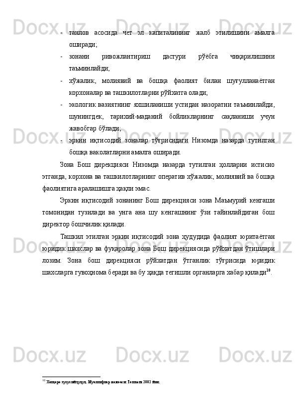 - танлов   асосида   чет   эл   капиталининг   жалб   этилишини   амалга
оширади ;
- зонани   ривожлантириш   дастури   рўёбга   чиқарилишини
таъминлайди;
- хўжалик,   молиявий   ва   бошқа   фаолият   билан   шуғулланаётган
корхоналар ва ташкилотларни рўйхатга олади;
- экологик   вазиятнинг   яхшиланиши   устидан   назоратни   таъминлайди,
шунингдек,   тарихий-маданий   бойликларнинг   сақланиши   учун
жавобгар бўлади;
- эркин   иқтисодий   зоналар   тўғрисидаги   Низомда   назарда   тутилган
бошқа ваколатларни амалга оширади.
Зона   Бош   дирекцияси   Низомда   назарда   тутилган   ҳолларни   истисно
этганда, корхона ва ташкилотларнинг оператив хўжалик, молиявий ва бошқа
фаолиятига аралашишга ҳақли эмас.
Эркин   иқтисодий   зонанинг   Бош   дирекцияси   зона   Маъмурий   кенгаши
томонидан   тузилади   ва   унга   ана   шу   кенгашнинг   ўзи   тайинлайдиган   бош
директор бошчилик қилади.
Ташкил   этилган   эркин   иқтисодий   зона   ҳудудида   фаолият   юритаётган
юридик шахслар ва фуқаролар зона Бош дирекциясида  рўйхатдан ўтишлари
лозим.   Зона   бош   дирекцияси   рўйхатдан   ўтганлик   тўғрисида   юридик
шахсларга гувоҳнома беради ва бу ҳақда тегишли органларга хабар қилади 10
. 
10
 Халқаро хусусий ҳуқуқ. Муаллифлар жамоаси. Тошкент 2002 йил. 