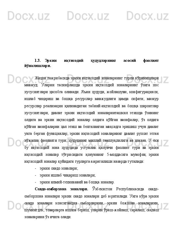 1.3. Эркин   иқтисодий   ҳудудларнинг   асосий   фаолият
йўналишлари.  
Жаҳон тажрибасида эркин иқтисодий зоналарнинг турли кўринишлари
мавжуд.   Уларни   таснифлашда   эркин   иқтисодий   зоналарнинг   ўзига   хос
хусусиятлари   ҳисобга   олинади.   Яъни   ҳудуди,   жойлашуви,   конфигурацияси;
ишлаб   чиқариш   ва   бошқа   ресурслар   мавжудлиги   ҳамда   сифати;   мазкур
ресурслар   реализация   қилинадиган   табиий-иқтисодий   ва   бошқа   шароитлар
хусусиятлари;   давлат   эркин   иқтисодий   зоналарниташкил   этишда   ўзининг
олдига   ва   эркин   иқтисодий   зоналар   олдига   қўйган   вазифалар;   ўз   олдига
қўйган вазифаларни ҳал этиш ва белгиланган мақсадга  эришиш учун давлат
унга   берган   функциялар;   эркин   иқтисодий   зоналарнинг   давлат   рухсат   этган
хўжалик  фаолияти  тури;  ҳудуднинг  миллий  тааллуқлилиги  ва  ҳоказо.  У  ёки
бу   иқтисодий   зона   ҳудудида   устунлик   қилувчи   фаолият   тури   ва   эркин
иқтисодий   зоналар   тўғрисидаги   қонуннинг   5-моддасига   мувофиқ   эркин
иқтисодий зоналар қуйидаги турларга ажратилиши назарда тутилади:
- эркин савдо зоналари ;
- эркин ишлаб чиқариш зоналари ;
- эркин илмий-техникавий ва бошқа зоналар.
Савдо-омборхона   зоналари.   Ўзбекистон   Республикасида   савдо-
омборхона   зоналари   эркин  савдо   зоналари  деб   юритилади.   Унга   кўра   эркин
савдо   зоналари   консигнация   омборларини,   эркин   божхона   зоналарини,
шунингдек, товарларга ишлов бериш, уларни ўраш-жойлаш, саралаш, сақлаш
зоналарини ўз ичига олади. 