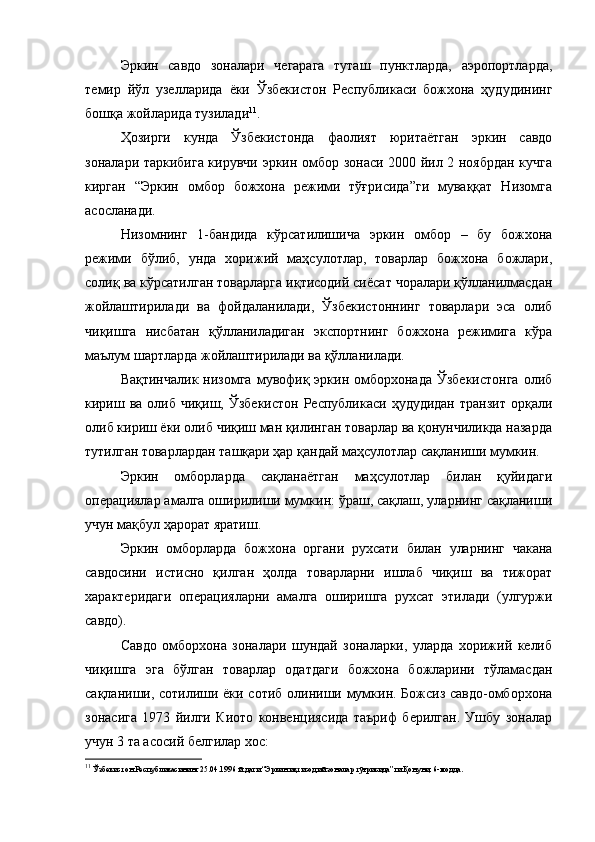 Эркин   савдо   зоналари   чегарага   туташ   пунктларда,   аэропортларда,
темир   йўл   узелларида   ёки   Ўзбекистон   Республикаси   божхона   ҳудудининг
бошқа жойларида тузилади 11
.
Ҳозирги   кунда   Ўзбекистонда   фаолият   юритаётган   эркин   савдо
зоналари таркибига кирувчи эркин омбор зонаси 2000 йил 2 ноябрдан кучга
кирган   “Эркин   омбор   божхона   режими   тўғрисида”ги   муваққат   Низомга
асосланади.
Низомнинг   1-бандида   кўрсатилишича   эркин   омбор   –   бу   божхона
режими   бўлиб,   унда   хорижий   маҳсулотлар,   товарлар   божхона   божлари,
солиқ ва кўрсатилган товарларга иқтисодий сиёсат чоралари қўлланилмасдан
жойлаштирилади   ва   фойдаланилади,   Ўзбекистоннинг   товарлари   эса   олиб
чиқишга   нисбатан   қўлланиладиган   экспортнинг   божхона   режимига   кўра
маълум шартларда жойлаштирилади ва қўлланилади.
Вақтинчалик  низомга  мувофиқ  эркин омборхонада  Ўзбекистонга  олиб
кириш  ва  олиб  чиқиш,  Ўзбекистон  Республикаси  ҳудудидан  транзит   орқали
олиб кириш ёки олиб чиқиш ман қилинган товарлар ва қонунчиликда назарда
тутилган товарлардан ташқари ҳар қандай маҳсулотлар сақланиши мумкин. 
Эркин   омборларда   сақланаётган   маҳсулотлар   билан   қуйидаги
операциялар амалга оширилиши мумкин: ўраш, сақлаш, уларнинг сақланиши
учун мақбул ҳарорат яратиш.
Эркин   омборларда   божхона   органи   рухсати   билан   уларнинг   чакана
савдосини   истисно   қилган   ҳолда   товарларни   ишлаб   чиқиш   ва   тижорат
характеридаги   операцияларни   амалга   оширишга   рухсат   этилади   (улгуржи
савдо).
Савдо   омборхона   зоналари   шундай   зоналарки,   уларда   хорижий   келиб
чиқишга   эга   бўлган   товарлар   одатдаги   божхона   божларини   тўламасдан
сақланиши, сотилиши ёки сотиб олиниши мумкин. Божсиз савдо-омборхона
зонасига   1973   йилги   Киото   конвенциясида   таъриф   берилган.   Ушбу   зоналар
учун 3 та асосий белгилар хос:
11
 Ўзбекистон Республикасининг 25.04.1996 й.даги “Эркин иқтисодий зоналар тўғрисида”ги Қонуни, 6-модда.  