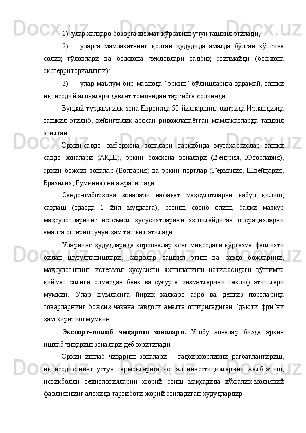 1) улар халқаро бозорга хизмат кўрсатиш учун ташкил этилади ;
2) уларга   мамлакатнинг   қолган   ҳудудида   амалда   бўлган   кўпгина
солиқ   тўловлари   ва   божхона   чекловлари   тадбиқ   этилмайди   (божхона
экстерриториаллиги);
3) улар   маълум   бир   маънода   “эркин”   бўлишларига   қарамай,   ташқи
иқтисодий алоқалари давлат томонидан тартибга солинади.
Бундай турдаги илк зона Европада 50-йилларнинг охирида Ирландияда
ташкил   этилиб,   кейинчалик   асосан   ривожланаётган   мамлакатларда   ташкил
этилган.
Эркин-савдо   омборхона   зоналари   таркибида   мутахассислар   ташқи
савдо   зоналари   (АҚШ),   эркин   божхона   зоналари   (Венгрия,   Югославия),
эркин   божсиз   зоналар   (Болгария)   ва   эркин   портлар   (Германия,   Швейцария,
Бразилия, Руминия) ни ажратишади.
Савдо-омборхона   зоналари   нафақат   маҳсулотларни   кабул   қилиш,
сақлаш   (одатда   1   йил   муддатга),   сотиш,   сотиб   олиш,   балки   мазкур
маҳсулотларнинг   истеъмол   хусусиятларини   яхшилайдиган   операцияларни
амалга ошириш учун ҳам ташкил этилади.
Уларнинг   ҳудудларида   корхоналар  кенг   миқёсдаги   кўргазма   фаолияти
билан   шуғулланишлари,   савдолар   ташкил   этиш   ва   савдо   божларини,
маҳсулотининг   истеъмол   хусусияти   яхшиланиши   натижасидаги   қўшимча
қиймат   солиғи   олмасдан   банк   ва   суғурта   хизматларини   таклиф   этишлари
мумкин.   Улар   жумласига   йирик   халқаро   аэро   ва   денгиз   портларида
товарларнинг   божсиз   чакана   савдоси   амалга   ошириладиган   “дьюти   фри”ни
ҳам киритиш мумкин.
Экспорт-ишлаб   чиқариш   зоналари.   Ушбу   зоналар   бизда   эркин
ишлаб чиқариш зоналари деб юритилади.
Эркин   ишлаб   чиқариш   зоналари   –   тадбиркорликни   рағбатлантириш,
иқтисодиётнинг   устун   тармоқларига   чет   эл   инвестицияларини   жалб   этиш,
истиқболли   технологияларни   жорий   этиш   мақсадида   хўжалик-молиявий
фаолиятнинг алоҳида тартиботи жорий этиладиган ҳудудлардир. 