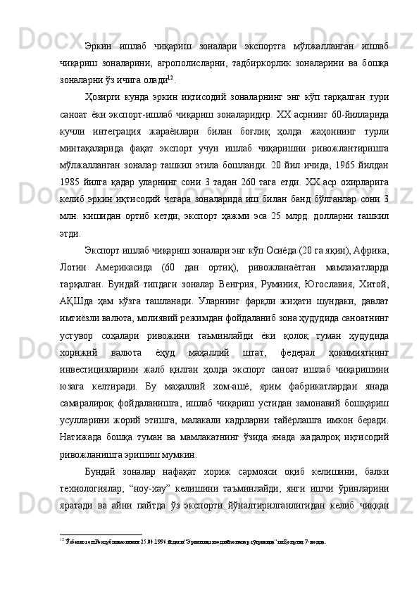 Эркин   ишлаб   чиқариш   зоналари   экспортга   мўлжалланган   ишлаб
чиқариш   зоналарини,   агрополисларни,   тадбиркорлик   зоналарини   ва   бошқа
зоналарни ўз ичига олади 12
.
Ҳозирги   кунда   эркин   иқтисодий   зоналарнинг   энг   кўп   тарқалган   тури
саноат   ёки   экспорт-ишлаб   чиқариш   зоналаридир.   XX   асрнинг   60-йилларида
кучли   интеграция   жараёнлари   билан   боғлиқ   ҳолда   жаҳоннинг   турли
минтақаларида   фақат   экспорт   учун   ишлаб   чиқаришни   ривожлантиришга
мўлжалланган   зоналар   ташкил   этила   бошланди.   20   йил   ичида,   1965   йилдан
1985   йилга   қадар   уларнинг   сони   3   тадан   260   тага   етди.   XX   аср   охирларига
келиб   эркин   иқтисодий   чегара   зоналарида   иш   билан   банд   бўлганлар   сони   3
млн.   кишидан   ортиб   кетди,   экспорт   ҳажми   эса   25   млрд.   долларни   ташкил
этди.
Экспорт ишлаб чиқариш зоналари энг кўп Осиёда (20 га яқин), Африка,
Лотин   Америкасида   (60   дан   ортиқ),   ривожланаётган   мамлакатларда
тарқалган.   Бундай   типдаги   зоналар   Венгрия,   Руминия,   Югославия,   Хитой,
АҚШда   ҳам   кўзга   ташланади.   Уларнинг   фарқли   жиҳати   шундаки,   давлат
имтиёзли валюта, молиявий режимдан фойдаланиб зона ҳудудида саноатнинг
устувор   соҳалари   ривожини   таъминлайди   ёки   қолоқ   туман   ҳудудида
хорижий   валюта   ёҳуд   маҳаллий   штат,   федерал   ҳокимиятнинг
инвестицияларини   жалб   қилган   ҳолда   экспорт   саноат   ишлаб   чиқаришини
юзага   келтиради.   Бу   маҳаллий   хом-ашё,   ярим   фабрикатлардан   янада
самаралироқ   фойдаланишга,   ишлаб   чиқариш   устидан   замонавий   бошқариш
усулларини   жорий   этишга,   малакали   кадрларни   тайёрлашга   имкон   беради.
Натижада   бошқа   туман   ва   мамлакатнинг   ўзида   янада   жадалроқ   иқтисодий
ривожланишга эришиш мумкин.
Бундай   зоналар   нафақат   хориж   сармояси   оқиб   келишини,   балки
технологиялар,   “ноу-хау”   келишини   таъминлайди,   янги   ишчи   ўринларини
яратади   ва   айни   пайтда   ўз   экспорти   йўналтирилганлигидан   келиб   чиққан
12
 Ўзбекистон Республикасининг 25.04.1996 й.даги “Эркин иқтисодий зоналар тўғрисида”ги Қонуни, 7-модда.  