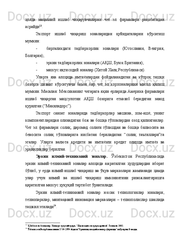 ҳолда   маҳаллий   ишлаб   чиқарувчиларни   чет   эл   фирмалари   рақобатидан
асрайди 13
.
Экспорт   ишлаб   чиқариш   зоналаридан   қуйидагиларни   кўрсатиш
мумкин:
- биргаликдаги   тадбиркорлик   зоналари   (Югославия,   Венгрия,
Болгария) ;
- эркин тадбиркорлик зоналари (АҚШ, Буюк Британия) ;
- махсус иқтисодий зоналар (Хитой Халқ Республикаси).
Уларга   яна   алоҳида   имтиёзлардан   фойдаланадиган   ва   кўпроқ   ташқи
бозорга   хизмат   кўрсатувчи   баъзи   бир   чет   эл   корхоналарини   мисол   қилиш
мумкин. Масалан: Мексиканинг чегарага яқин ерларида Америка фирмалари
ишлаб   чиқарган   маҳсулотни   АҚШ   бозорига   етказиб   берадиган   завод
қурилган (“Макиладорс”).
Экспорт   саноат   зоналарида   тадбиркорлар   машина,   хом-ашё,   унинг
компонентларидан олинадиган бож ва бошқа тўловлардан озод қилинганлар.
Чет   эл   фирмалари   солиқ,   даромад   солиғи   тўлашдан   ва   бошқа   билвосита   ва
бевосита   солиқ   тўловларига   нисбатан   бериладиган   “солиқ   таътиллари”га
эгалар.   Уларга   валюта   кредити   ва   имтиёзли   кредит   олишда   имтиёз   ва
эркинликлар берилган.
Эркин   илмий-техникавий   зоналар.   Ўзбекистон   Республикасида
эркин   илмий-техникавий   зоналар   алоҳида   ажратилган   ҳудудлардан   иборат
бўлиб,   у   ерда   илмий-ишлаб   чиқариш   ва   ўқув   марказлари   жамланади   ҳамда
улар   учун   илмий   ва   ишлаб   чиқариш   имкониятини   ривожлантиришга
қаратилган махсус ҳуқуқий тартибот ўрнатилади. 
Эркин   илмий-техникавий   зоналар   юксак   технологиялар   зоналари,
технопарклар,   минтақавий   инновация   марказлари   –   технополислар   шаклида
ташкил этилади 14
.
13
 Ҳ.Бобоев ва бошқалар. Халқаро хусусий ҳуқуқ. “Иқтисодиёт ва ҳуқуқ дунёси”. Тошкент 2002.
14
 Ўзбекистон Республикасининг 25.04.1996 й.даги “Эркин иқтисодий зоналар тўғрисида”ги Қонуни, 8-модда.  