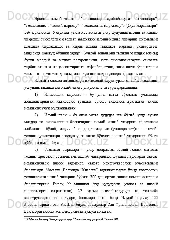 Эркин   илмий-техникавий   зоналар   адабиётларда   “технопарк”,
“технополис”, “илмий парклар”, “технологик марказлар”, “ўқув марказлари”
деб  юритилади.  Уларнинг  ўзига  хос  жиҳати улар  ҳудудида  илмий  ва  ишлаб
чиқариш   технологик   фаолият   замонавий   илмий-ишлаб   чиқариш   фирмалари
шаклида   бирлашиши   ва   йирик   илмий   тадқиқот   маркази,   университет
миқёсида мавжуд бўлишидадир 15
. Бундай зоналарни ташкил этишдан мақсад
бутун   моддий   ва   меҳнат   ресурсларини,   янги   технологияларни   саноатга
тадбиқ   этишни   жадаллаштиришга   сафарбар   этиш,   янги   ишчи   ўринларини
таъминлаш, минтақада ва мамлакатда иқтисодни диверсификациялаш.
Илмий   технология   зоналари   иқтисодий   структурасида   қайси   соҳанинг
устунлик қилишидан келиб чиқиб уларнинг 3 та тури фарқланади:
1) Инновация   маркази   –   бу   унча   катта   бўлмаган   участкада
жойлаштирилган   иқтисодий   тузилма   бўлиб,   эндигина   яратилган   кичик
компания учун мўлжалланган.
2) Илмий   парк   –   бу   анча   катта   ҳудудга   эга   бўлиб,   унда   турли
миқдор   ва   ривожланиш   босқичидаги   илмий   ишлаб   чиқариш   фирмалари
жойлашган   бўлиб,   маҳаллий   тадқиқот   маркази   (университет)нинг   илмий-
техник   қурилмалари   асосида   унча   катта   бўлмаган   ишлаб   чиқаришни   йўлга
қўйишга имкон беради.
3) Тадқиқот   парклари   –   улар   доирасида   илмий-техник   янгилик
техник   прототип   босқичигача   ишлаб   чиқарилади.   Бундай   паркларда   саноат
компаниялари   илмий   тадқиқот,   саноат   конструкторлик   муассасалари
бирлашади.   Масалан :   Бостонда   “Классик”   тадқиқот   парки   ўзида   компьютер
техникасини   ишлаб   чиқариш   бўйича   700   дан   ортиқ   саноат   компанияларини
бирлаштирган.   Бироқ   22   миллион   фуд   ҳудуднинг   (саноат   ва   илмий
иншоотларга   ажратилган)   2/3   қисми   илмий-тадқиқот   ва   тажриба
конструкторлик   иншоотлари,   бинолари   билан   банд.   Илмий   парклар   400
йиллик   тарихга   эга.   АҚШда   биринчи   парклар   Сан-Францискода,   Бостонда,
Буюк Британияда эса Кембриджда вужудга келган.
15
 Ҳ.Бобоев ва бошқалар. Халқаро хусусий ҳуқуқ. “Иқтисодиёт ва ҳуқуқ дунёси”. Тошкент 2002. 