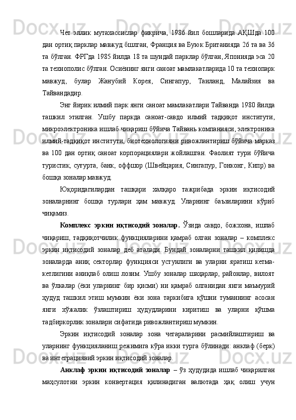 Чет   эллик   мутахассислар   фикрича,   1986   йил   бошларида   АҚШда   100
дан ортиқ парклар мавжуд бшлган, Франция ва Буюк Британияда 26 та ва 36
та бўлган. ФРГда 1985 йилда 18 та шундай парклар бўлган, Японияда эса 20
та технополис бўлган. Осиёнинг янги саноат мамлакатларида 10 та технопарк
мавжуд,   булар   Жанубий   Корея,   Сингапур,   Таиланд,   Малайзия   ва
Тайвандадир.
Энг йирик илмий парк янги саноат мамлакатлари Тайванда 1980 йилда
ташкил   этилган.   Ушбу   паркда   саноат-савдо   илмий   тадқиқот   институти,
микроэлектроника ишлаб чиқариш бўйича Тайвань компанияси, электроника
илмий-тадқиқот институти, биотехнологияни ривожлантириш бўйича марказ
ва   100   дан   ортиқ   саноат   корпорациялари   жойлашган.   Фаолият   тури   бўйича
туристик,  суғурта,  банк,  оффшор  (Швейцария,  Сингапур,  Гонконг,  Кипр)   ва
бошқа зоналар мавжуд.
Юқоридагилардан   ташқари   халқаро   тажрибада   эркин   иқтисодий
зоналарнинг   бошқа   турлари   ҳам   мавжуд.   Уларнинг   баъзиларини   кўриб
чиқамиз.
Комплекс   эркин   иқтисодий   зоналар.   Ўзида   савдо,   божхона,   ишлаб
чиқариш,   тадқиқотчилик   функцияларини   қамраб   олган   зоналар   –   комплекс
эркин   иқтисодий   зоналар   деб   аталади.   Бундай   зоналарни   ташкил   қилишда
зоналарда   аниқ   секторлар   функцияси   устунлиги   ва   уларни   яратиш   кетма-
кетлигини   аниқлаб   олиш   лозим.   Ушбу   зоналар   шаҳарлар,   районлар,   вилоят
ва   ўлкалар   (ёки   уларнинг   бир   қисми)   ни   қамраб   олганидан   янги   маъмурий
ҳудуд   ташкил   этиш   мумкин   ёки   зона   таркибига   қўшни   туманнинг   асосан
янги   хўжалик   ўзлаштириш   ҳудудларини   киритиш   ва   уларни   қўшма
тадбиркорлик зоналари сифатида ривожлантириш мумкин.
Эркин   иқтисодий   зоналар   зона   чегараларини   расмийлаштириш   ва
уларнинг функцияланиш режимига кўра икки турга бўлинади: анклаф (берк)
ва интеграциявий эркин иқтисодий зоналар.
Анклаф   эркин   иқтисодий   зоналар   –   ўз   ҳудудида   ишлаб   чиқарилган
маҳсулотни   эркин   конвертация   қилинадиган   валютада   ҳақ   олиш   учун 