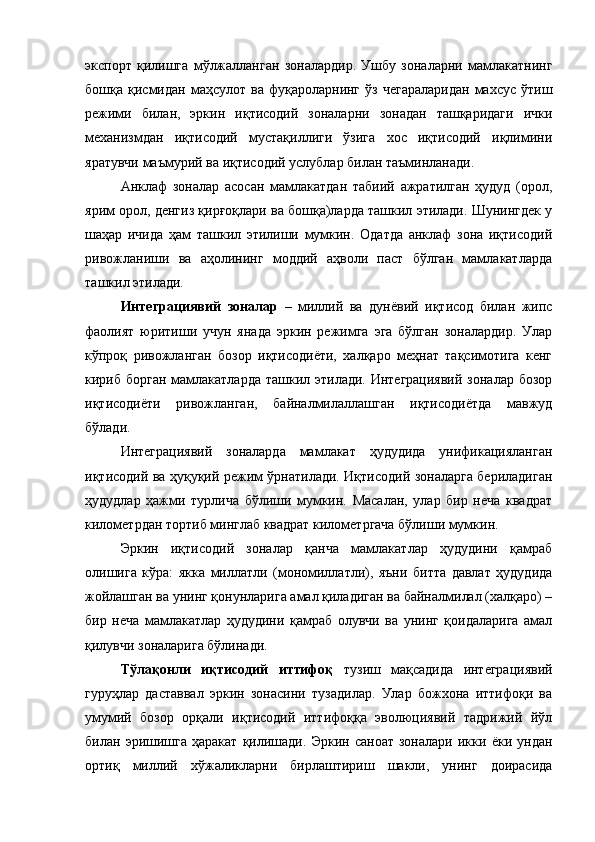экспорт   қилишга   мўлжалланган   зоналардир.   Ушбу   зоналарни   мамлакатнинг
бошқа  қисмидан  маҳсулот  ва  фуқароларнинг  ўз   чегараларидан  махсус  ўтиш
режими   билан,   эркин   иқтисодий   зоналарни   зонадан   ташқаридаги   ички
механизмдан   иқтисодий   мустақиллиги   ўзига   хос   иқтисодий   иқлимини
яратувчи маъмурий ва иқтисодий услублар билан таъминланади.
Анклаф   зоналар   асосан   мамлакатдан   табиий   ажратилган   ҳудуд   (орол,
ярим орол, денгиз қирғоқлари ва бошқа)ларда ташкил этилади. Шунингдек у
шаҳар   ичида   ҳам   ташкил   этилиши   мумкин.   Одатда   анклаф   зона   иқтисодий
ривожланиши   ва   аҳолининг   моддий   аҳволи   паст   бўлган   мамлакатларда
ташкил этилади.
Интеграциявий   зоналар   –   миллий   ва   дунёвий   иқтисод   билан   жипс
фаолият   юритиши   учун   янада   эркин   режимга   эга   бўлган   зоналардир.   Улар
кўпроқ   ривожланган   бозор   иқтисодиёти,   халқаро   меҳнат   тақсимотига   кенг
кириб борган  мамлакатларда ташкил этилади. Интеграциявий  зоналар бозор
иқтисодиёти   ривожланган,   байналмилаллашган   иқтисодиётда   мавжуд
бўлади.
Интеграциявий   зоналарда   мамлакат   ҳудудида   унификацияланган
иқтисодий ва ҳуқуқий режим ўрнатилади. Иқтисодий зоналарга бериладиган
ҳудудлар   ҳажми   турлича   бўлиши   мумкин.   Масалан,   улар   бир   неча   квадрат
километрдан тортиб минглаб квадрат километргача бўлиши мумкин. 
Эркин   иқтисодий   зоналар   қанча   мамлакатлар   ҳудудини   қамраб
олишига   кўра:   якка   миллатли   (мономиллатли),   яъни   битта   давлат   ҳудудида
жойлашган ва унинг қонунларига амал қиладиган ва байналмилал (халқаро) –
бир   неча   мамлакатлар   ҳудудини   қамраб   олувчи   ва   унинг   қоидаларига   амал
қилувчи зоналарига бўлинади.
Тўлақонли   иқтисодий   иттифоқ   тузиш   мақсадида   интеграциявий
гуруҳлар   даставвал   эркин   зонасини   тузадилар.   Улар   божхона   иттифоқи   ва
умумий   бозор   орқали   иқтисодий   иттифоққа   эволюциявий   тадрижий   йўл
билан   эришишга   ҳаракат   қилишади.   Эркин   саноат   зоналари   икки   ёки   ундан
ортиқ   миллий   хўжаликларни   бирлаштириш   шакли,   унинг   доирасида 