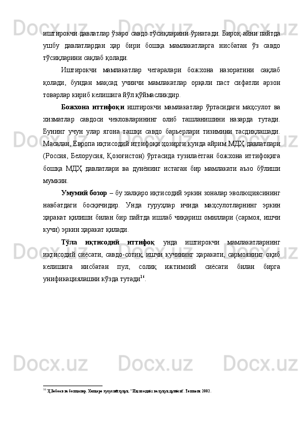 иштирокчи давлатлар ўзаро савдо тўсиқларини ўрнатади. Бироқ айни пайтда
ушбу   давлатлардан   ҳар   бири   бошқа   мамлакатларга   нисбатан   ўз   савдо
тўсиқларини сақлаб қолади.
Иштирокчи   мамлакатлар   чегаралари   божхона   назоратини   сақлаб
қолади,   бундан   мақсад   учинчи   мамлакатлар   орқали   паст   сифатли   арзон
товарлар кириб келишига йўл қўймасликдир.
Божхона   иттифоқи   иштирокчи   мамлакатлар   ўртасидаги   маҳсулот   ва
хизматлар   савдоси   чекловларининг   олиб   ташланишини   назарда   тутади.
Бунинг   учун   улар   ягона   ташқи   савдо   барьерлари   тизимини   тасдиқлашади.
Масалан, Европа иқтисодий иттифоқи ҳозирги кунда айрим МДҲ давлатлари
(Россия,   Белорусия,   Қозоғистон)   ўртасида   тузилаётган   божхона   иттифоқига
бошқа   МДҲ   давлатлари   ва   дунёнинг   истаган   бир   мамлакати   аъзо   бўлиши
мумкин.
Умумий бозор  – бу халқаро иқтисодий эркин зоналар эволюциясининг
навбатдаги   босқичидир.   Унда   гуруҳлар   ичида   маҳсулотларнинг   эркин
ҳаракат   қилиши   билан  бир   пайтда   ишлаб   чиқариш  омиллари  (сармоя,   ишчи
кучи) эркин ҳаракат қилади.
Тўла   иқтисодий   иттифоқ   унда   иштирокчи   мамлакатларнинг
иқтисодий   сиёсати,   савдо-сотиқ,   ишчи   кучининг   ҳаракати,   сармоянинг   оқиб
келишига   нисбатан   пул,   солиқ   ижтимоий   сиёсати   билан   бирга
унификациялашни кўзда тутади 16
.
16
 Ҳ.Бобоев ва бошқалар. Халқаро хусусий ҳуқуқ. “Иқтисодиёт ва ҳуқуқ дунёси”. Тошкент 2002. 