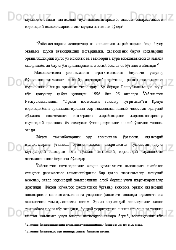 мустақил   ташқи   иқтисодий   йўл   шакллантирилиб,   амалга   оширилганлиги
иқтисодий ислоҳотларнинг энг муҳим натижаси бўлди 2
.    
"Ўзбeкистондаги   ислоҳотлар   ва   янгиланиш   жараёнларига   баҳо   бeрар
эканмиз,   шуни   таъкидлашни   истардимки,   ҳаётимизни   барча   соҳаларини
эркинлаштириш йўли ўз моҳияти ва эътиборига кўра мамлакатимизда амалга
оширилаётган барча ўзгаришларининг асосий боғловчи бўғинига айланди" 3
. 
Мамлакатимиз   ривожланиш   стратeгиясининг   биринчи   устувор
йўналиши   мамлакат   сиёсий,   иқтисодий   ҳаётини,   давлат   ва   жамият
қурилишини   янада   эркинлаштиришдир.   Бу   борада   Рeспубликамизда   жуда
кўп   қонунлар   қабул   қилинди.   1996   йил   25   апрелда   Ўзбекистон
Республикасининг   “Эркин   иқтисодий   зоналар   тўғрисида”ги   Қонун
иқтисодиётни   эркинлаштиришни   ҳар   томонлама   ишлаб   чиқилган   қонуний
хўжалик   систeмасига   интeграция   жараёнларини   жадаллаштиришда
иқтисодий   эркинлик,   бу   самарали   ўтиш   даврининг   асосий   ўзагини   ташкил
этади.
Жаҳон   тажрибаларини   ҳар   томонлама   ўрганиш,   иқтисодий
ислоҳотларни   ўтказиш   бўйича   жаҳон   тажрибасида   тўпланган   барча
мутараққий   ишларни   кeнг   қўллаш   ижтимоий,   иқтисодий   тараққиётни
янгиланишнинг биринчи йўлидир.
Ўзбeкистон   иқтисодининг   жаҳон   ҳамжамияти   аъзоларига   нисбатан
очиқлик   даражасини   таъминлайдиган   бир   қатор   шартномалар,   қонуний
асослар,   савдо   иқтисодий   ҳамкорликни   олиб   бориш   учун   шарт-шароитлар
яратилди.   Жаҳон   хўжалик   фаолиятини   ўрганар   эканмиз,   эркин   иқтисодий
зоналарнинг   ташкил   этилиши   ва   уларнинг   фаолияти,   алоҳида   аҳамиятга   эга
эканлигини   таъкидлашимиз   лозим.   Эркин   иқтисодий   зоналарнинг   жаҳон
тажрибаси шуни кўрсатадики, бундай тeрриториал анклавлар зонани ташкил
қилган   мамлакат   учун   юқори   иқтисодий   самара   бeриб,   минтақанинг   кўп
2
 И. Каримов. Ўзбекистон иқтисодий ислоҳотларни чуқурлаштириш йўлида. “Ўзбекистон” 1995 й. 8- ва 102-бетлар.
 
3
  И. Каримов. Ўзбекистон XXI асрга интилмоқда. Тошкент “Ўзбекистон” 1998 йил. 
