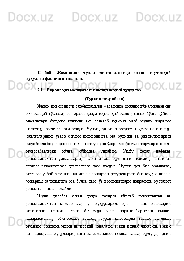 II   боб.   Жаҳоннинг   турли   минтақаларида   эркин   иқтисодий
ҳудудлар фаолияти таҳлили.
2.1.   Европа қитъасидаги эркин иқтисодий ҳудудлар.
 (Туркия тажрибаси)
Жаҳон иқтисодиёти глобаллашуви жараёнида миллий хўжаликларнинг
ҳеч   қандай   тўсиқларсиз,   эркин   ҳолда   иқтисодий   ҳамкорликни   йўлга   қўйиш
масалалари   бугунги   куннинг   энг   долзарб   аҳамият   касб   этувчи   жараёни
сифатида   эътироф   этилмоқда.   Чунки,   ҳалкаро   меҳнат   тақсимоти   асосида
давлатларнинг   ўзаро   боғлиқ   иқтисодиётга   эга   бўлиши   ва   ривожлантириш
жараёнида бир-бирини тақазо этиш уларни ўзаро манфаатли шартлар асосида
муносабатларни   йўлга   қўйишга   ундайди.   Ушбу   ҳолат   нафақат
ривожланаётган   давлатларга,   балки   жаҳон   ҳўжалиги   тизимида   иштирок
этувчи   ривожланган   давлатларга   ҳам   хосдир.   Чунки   ҳеч   бир   мамлакат,
ҳаттоки   у   бой   хом   ашё   ва   ишлаб   чикариш   ресурсларига   ёки   юқори   ишлаб
чикариш   салохиятига   эга   бўлса   ҳам,   ўз   имкониятлари   доирасида   мустақил
ривожга эриша олмайди.
Шуни   ҳисобга   олган   ҳолда   хозирда   кўплаб   ривожланган   ва
ривожланаётган   мамлакатлар   ўз   ҳудудларида   қатор   эркин   иқтисодий
зоналарни   ташкил   этиш   борасида   кенг   чора-тадбирларни   амалга
оширмоқдалар.   Иқтисодий   зоналар   турли   шаклларда   таъсис   этилиши
мумкин:   божхона   эркин   иқтисодий   зоналари,   эркин   ишлаб   чикариш,   эркин
тадбиркорлик   ҳудудлари,   янги   ва   замонавий   технологаялар   ҳудуди,   эркин 