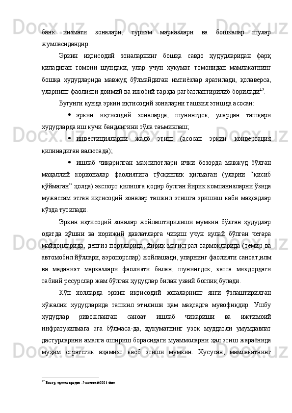 банк   хизмати   зоналари,   туризм   марказлари   ва   бошкалар   шулар
жумласидандир.
Эркин   иқтисодий   зоналарнинг   бошқа   савдо   ҳудудларидан   фарқ
қиладиган   томони   шундаки,   улар   учун   ҳукумат   томонидан   мамлакатнинг
бошқа   ҳудудларида   мавжуд   бўлмайдиган   имтиёзлар   яратилади,   қолаверса,
уларнинг фаолияти доимий ва ижобий тарзда рағбатлантирилиб борилади 17
.
Бугунги кунда эркин иқтисодий зоналарни ташкил этишда асосан:
 эркин   иқтисодий   зоналарда,   шунингдек,   улардан   ташқари
худудларда иш кучи бандлигини тўла таъминлаш;
 инвестицияларни   жалб   этиш   (асосан   эркин   конвертация
қилинадиган валютада);
 ишлаб   чиқарилган   маҳсилотлари   ички   бозорда   мавжуд   бўлган
маҳаллий   корхоналар   фаолиятига   тўсқинлик   қилмаган   (уларни   “қисиб
қўймаган” ҳолда) экспорт қилишга қодир булган йирик компанияларни ўзида
мужассам   этган   иқтисодий   зоналар   ташкил   этишга   эришиш   каби   мақсадлар
кўзда тутилади.
Эркин   иқтисодий   зоналар   жойлаштирилиши   мумкин   бўлган   ҳудудлар
одатда   қўшни   ва   хорижий   давлатларга   чиқиш   учун   қулай   бўлган   чегара
майдонларида, денгиз  портларида, йирик магистрал тармоқларида (темир ва
автомобил йўллари, аэропортлар) жойлашади, уларнинг фаолияти саноат,илм
ва   маданият   марказлари   фаолияти   билан,   шунингдек,   катта   микдордаги
табиий ресурслар жам бўлган ҳудудлар билан узвий боглиқ булади.
Кўп   холларда   эркин   иқтисодий   зоналарнинг   янги   ўзлаштирилган
хўжалик   худудларида   ташкил   этилиши   ҳам   мақсадга   мувофиқдир.   Ушбу
ҳудудлар   ривожланган   саноат   ишлаб   чикариши   ва   ижтимоий
инфратузилмага   эга   бўлмаса-да,   ҳукуматнинг   узоқ   муддатли   умумдавлат
дастурларини амалга ошириш борасидаги муаммоларни ҳал этиш жараёнида
муҳим   стратегик   аҳамият   касб   этиши   мумкин.   Хусусан,   мамлакатнинг
17
  Бозор, пул ва кредит. 5-сон май 2006 йил 