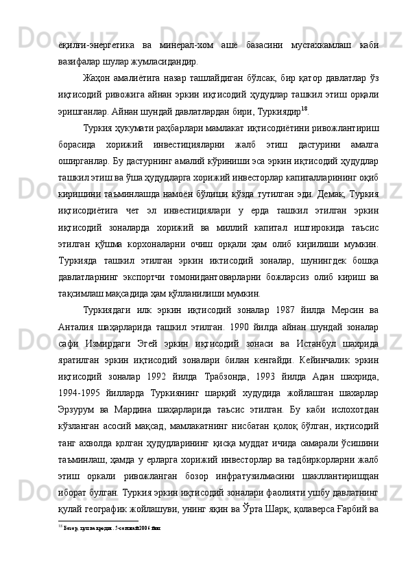 ёқилғи-энергетика   ва   минерал-хом   ашё   базасини   мустахкамлаш   каби
вазифалар шулар жумласидандир.
Жаҳон   амалиётига   назар   ташлайдиган   бўлсак,   бир   қатор   давлатлар   ўз
иқтисодий   ривожига   айнан   эркин   иқтисодий   ҳудудлар   ташкил   этиш   орқали
эришганлар. Айнан шундай давлатлардан бири, Туркиядир 18
.
Туркия ҳукумати раҳбарлари мамлакат иқтисодиётини ривожлантириш
борасида   хорижий   инвестицияларни   жалб   этиш   дастурини   амалга
оширганлар. Бу дастурнинг амалий кўриниши эса эркин иқтисодий ҳудудлар
ташкил этиш ва ўша ҳудудларга хорижий инвесторлар капиталларининг оқиб
киришини   таъминлашда   намоён   бўлиши  кўзда   тутилган   эди.   Демак,   Туркия
иқтисодиётига   чет   эл   инвестициялари   у   ерда   ташкил   этилган   эркин
иқтисодий   зоналарда   хорижий   ва   миллий   капитал   иштирокида   таъсис
этилган   қўшма   корхоналарни   очиш   орқали   ҳам   олиб   кирилиши   мумкин.
Туркияда   ташкил   этилган   эркин   иктисодий   зоналар,   шунингдек   бошқа
давлатларнинг   экспортчи   томонидантоварларни   божларсиз   олиб   кириш   ва
тақсимлаш мақсадида ҳам қўлланилиши мумкин.
Туркиядаги   илк   эркин   иқтисодий   зоналар   1987   йилда   Мерсин   ва
Анталия   шаҳарларида   ташкил   этилган.   1990   йилда   айнан   шундай   зоналар
сафи   Измирдаги   Эгей   эркин   иқтисодий   зонаси   ва   Истанбул   шахрида
яратилган   эркин   иқтисодий   зоналари   билан   кенгайди.   Кейинчалик   эркин
иқтисодий   зоналар   1992   йилда   Трабзонда,   1993   йилда   Адан   шахрида,
1994-1995   йилларда   Туркиянинг   шарқий   худудида   жойлашган   шахарлар
Эрзурум   ва   Мардина   шаҳарларида   таъсис   этилган.   Бу   каби   ислохотдан
кўзланган   асосий   мақсад,   мамлакатнинг   нисбатан   қолоқ   бўлган,   иқтисодий
танг   ахволда   қолган   ҳудудларининг   қисқа   муддат   ичида   самарали   ўсишини
таъминлаш,   ҳамда   у   ерларга   хорижий   инвесторлар   ва   тадбиркорларни   жалб
этиш   оркали   ривожланган   бозор   инфратузилмасини   шакллантиришдан
иборат булган. Туркия эркин иқтисодий зоналари фаолияти ушбу давлатнинг
қулай географик жойлашуви, унинг яқин ва Ўрта Шарқ, қолаверса Ғарбий ва
18
  Бозор, пул ва кредит. 5-сон май 2006 йил 