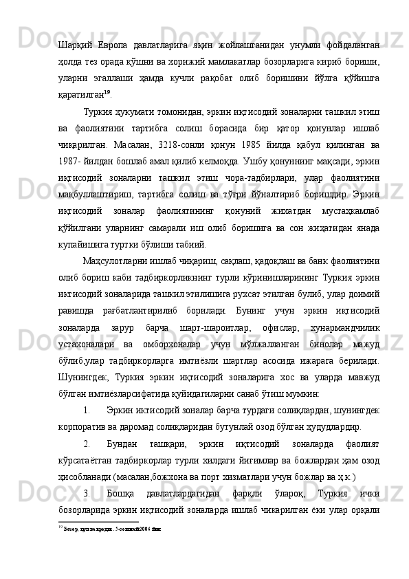 Шарқий   Европа   давлатларига   яқин   жойлашганидан   унумли   фойдаланган
ҳолда тез орада қўшни ва хорижий мамлакатлар бозорларига кириб бориши,
уларни   эгаллаши   ҳамда   кучли   рақобат   олиб   боришини   йўлга   қўйишга
қаратилган 19
.
Туркия ҳукумати томонидан, эркин иқтисодий зоналарни ташкил этиш
ва   фаолиятини   тартибга   солиш   борасида   бир   қатор   қонунлар   ишлаб
чиқарилган.   Масалан,   3218-сонли   қонун   1985   йилда   қабул   қилинган   ва
1987- йилдан бошлаб амал қилиб келмоқда. Ушбу қонуннинг мақсади, эркин
иқтисодий   зоналарни   ташкил   этиш   чора-тадбирлари,   улар   фаолиятини
мақбуллаштириш,   тартибга   солиш   ва   тўғри   йўналтириб   боришдир.   Эркин
иқтисодий   зоналар   фаолиятининг   қонуний   жихатдан   мустаҳкамлаб
қўйилгани   уларнинг   самарали   иш   олиб   боришига   ва   сон   жиҳатидан   янада
купайишига туртки бўлиши табиий. 
Маҳсулотларни ишлаб чиқариш, сақлаш, қадоқлаш ва банк фаолиятини
олиб   бориш   каби   тадбиркорликнинг   турли   кўринишларининг   Туркия   эркин
иктисодий зоналарида ташкил этилишига рухсат этилган булиб, улар доимий
равишда   рағбатлантирилиб   борилади.   Бунинг   учун   эркин   иқтисодий
зоналарда   зарур   барча   шарт-шароитлар,   офислар,   хунармандчилик
устахоналари   ва   омборхоналар   учун   мўлжалланган   бинолар   мажуд
бўлиб,улар   тадбиркорларга   имтиёзли   шартлар   асосида   ижарага   берилади.
Шунингдек,   Туркия   эркин   иқтисодий   зоналарига   хос   ва   уларда   мавжуд
бўлган имтиёзларсифатида қуйидагиларни санаб ўтиш мумкин:
1. Эркин иктисодий зоналар барча турдаги солиқлардан, шунингдек
корпоратив ва даромад солиқларидан бутунлай озод бўлган ҳудудлардир.
2. Бундан   ташқари,   эркин   иқтисодий   зоналарда   фаолият
кўрсатаётган   тадбиркорлар   турли   хилдаги   йиғимлар   ва   божлардан   ҳам   озод
ҳисобланади (масалан,божхона ва порт хизматлари учун божлар ва ҳ.к.)
3. Бошқа   давлатлардагидан   фарқли   ўлароқ,   Туркия   ички
бозорларида эркин иқтисодий зоналарда  ишлаб чикарилган ёки улар орқали
19
  Бозор, пул ва кредит. 5-сон май 2006 йил 