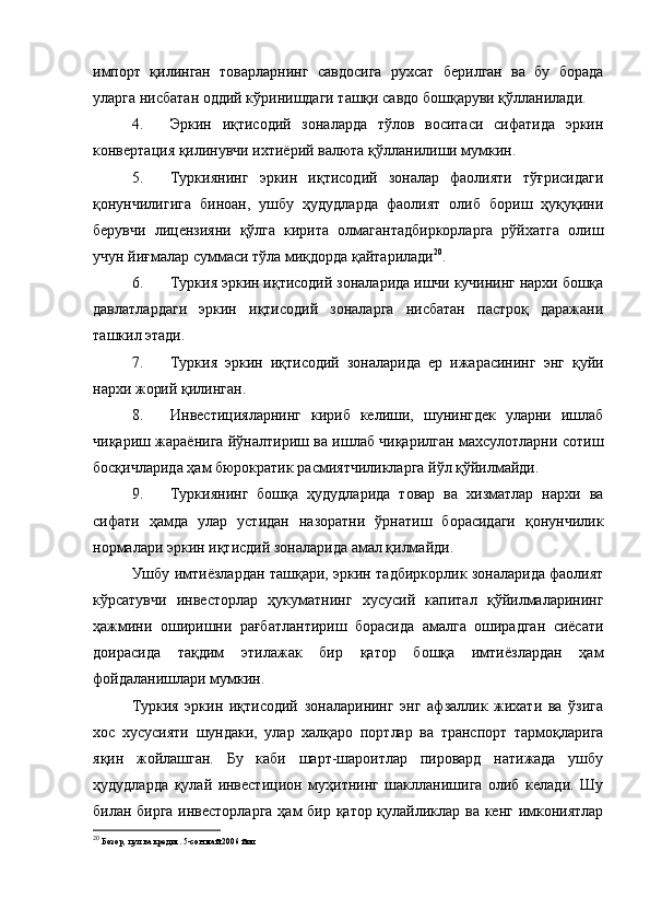 импорт   қилинган   товарларнинг   савдосига   рухсат   берилган   ва   бу   борада
уларга нисбатан оддий кўринишдаги ташқи савдо бошқаруви қўлланилади.
4. Эркин   иқтисодий   зоналарда   тўлов   воситаси   сифатида   эркин
конвертация қилинувчи ихтиёрий валюта қўлланилиши мумкин.
5. Туркиянинг   эркин   иқтисодий   зоналар   фаолияти   тўғрисидаги
қонунчилигига   биноан,   ушбу   ҳудудларда   фаолият   олиб   бориш   ҳуқуқини
берувчи   лицензияни   қўлга   кирита   олмагантадбиркорларга   рўйхатга   олиш
учун йиғмалар суммаси тўла миқдорда қайтарилади 20
.
6. Туркия эркин иқтисодий зоналарида ишчи кучининг нархи бошқа
давлатлардаги   эркин   иқтисодий   зоналарга   нисбатан   пастроқ   даражани
ташкил этади.
7. Туркия   эркин   иқтисодий   зоналарида   ер   ижарасининг   энг   қуйи
нархи жорий қилинган.
8. Инвестицияларнинг   кириб   келиши,   шунингдек   уларни   ишлаб
чиқариш жараёнига йўналтириш ва ишлаб чиқарилган махсулотларни сотиш
босқичларида ҳам бюрократик расмиятчиликларга йўл қўйилмайди.
9. Туркиянинг   бошқа   ҳудудларида   товар   ва   хизматлар   нархи   ва
сифати   ҳамда   улар   устидан   назоратни   ўрнатиш   борасидаги   қонунчилик
нормалари эркин иқтисдий зоналарида амал қилмайди.
Ушбу имтиёзлардан ташқари, эркин тадбиркорлик зоналарида фаолият
кўрсатувчи   инвесторлар   ҳукуматнинг   хусусий   капитал   қўйилмаларининг
ҳажмини   оширишни   рағбатлантириш   борасида   амалга   оширадган   сиёсати
доирасида   тақдим   этилажак   бир   қатор   бошқа   имтиёзлардан   ҳам
фойдаланишлари мумкин.
Туркия   эркин   иқтисодий   зоналарининг   энг   афзаллик   жихати   ва   ўзига
хос   хусусияти   шундаки,   улар   халқаро   портлар   ва   транспорт   тармоқларига
яқин   жойлашган.   Бу   каби   шарт-шароитлар   пировард   натижада   ушбу
ҳудудларда   қулай   инвестицион   муҳитнинг   шаклланишига   олиб   келади.   Шу
билан бирга инвесторларга  ҳам бир қатор қулайликлар ва кенг имкониятлар
20
  Бозор, пул ва кредит. 5-сон май 2006 йил 