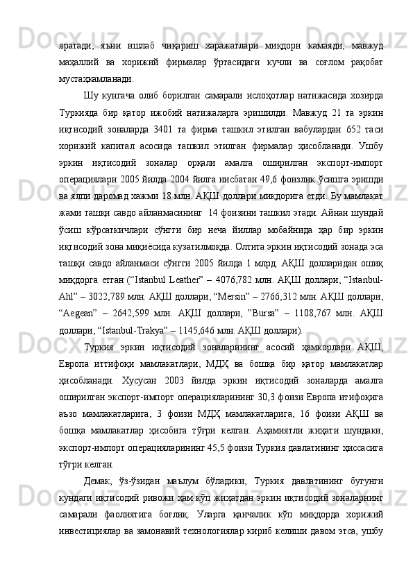 яратади,   яъни   ишлаб   чиқариш   харажатлари   миқдори   камаяди,   мавжуд
маҳаллий   ва   хорижий   фирмалар   ўртасидаги   кучли   ва   соғлом   рақобат
мустаҳкамланади.
Шу   кунгача   олиб   борилган   самарали   ислоҳотлар   натижасида   хозирда
Туркияда   бир   қатор   ижобий   натижаларга   эришилди.   Мавжуд   21   та   эркин
иқтисодий   зоналарда   3401   та   фирма   ташкил   этилган   вабулардан   652   таси
хорижий   капитал   асосида   ташкил   этилган   фирмалар   ҳисобланади.   Ушбу
эркин   иқтисодий   зоналар   орқали   амалга   оширилган   экспорт-импорт
операциялари 2005 йилда 2004 йилга нисбатан 49,6 фоизлик ўсишга эришди
ва ялпи даромад хажми 18 млн. АҚШ доллари миқдорига етди. Бу мамлакат
жами ташқи савдо айланмасининг  14 фоизини ташкил этади. Айнан шундай
ўсиш   кўрсаткичлари   сўнгги   бир   неча   йиллар   мобайнида   ҳар   бир   эркин
иқтисодий зона миқиёсида кузатилмоқда. Олтита эркин иқтисодий зонада эса
ташқи   савдо   айланмаси   сўнгги   2005   йилда   1   млрд.   АҚШ   долларидан   ошиқ
миқдорга   етган   (“Istanbul   Leather”   –   4076,782   млн.   АҚШ   доллари,   “Istanbul-
Ahl” – 3022,789 млн. АҚШ доллари, “Mersin” – 2766,312 млн. АҚШ доллари,
“Aegean”   –   2642,599   млн.   АҚШ   доллари,   ”Bursa”   –   1108,767   млн.   АҚШ
доллари, “Istanbul-Trakya” – 1145,646 млн. АҚШ доллари).
Туркия   эркин   иқтисодий   зоналарининг   асосий   ҳамкорлари   АҚШ,
Европа   иттифоқи   мамлакатлари,   МДҲ   ва   бошқа   бир   қатор   мамлакатлар
ҳисобланади.   Хусусан   2003   йилда   эркин   иқтисодий   зоналарда   амалга
оширилган экспорт-импорт операцияларининг 30,3 фоизи Европа итифоқига
аъзо   мамлакатларига,   3   фоизи   МДҲ   мамлакатларига,   16   фоизи   АҚШ   ва
бошқа   мамлакатлар   ҳисобига   тўғри   келган.   Аҳамиятли   жиҳати   шундаки,
экспорт-импорт операцияларининг 45,5 фоизи Туркия давлатининг ҳиссасига
тўғри келган.
Демак,   ўз-ўзидан   маълум   бўладики,   Туркия   давлатининг   бугунги
кундаги иқтисодий ривожи ҳам кўп жиҳатдан эркин иқтисодий зоналарнинг
самарали   фаолиятига   боғлиқ.   Уларга   қанчалик   кўп   миқдорда   хорижий
инвестициялар ва замонавий технологиялар кириб келиши давом этса, ушбу 
