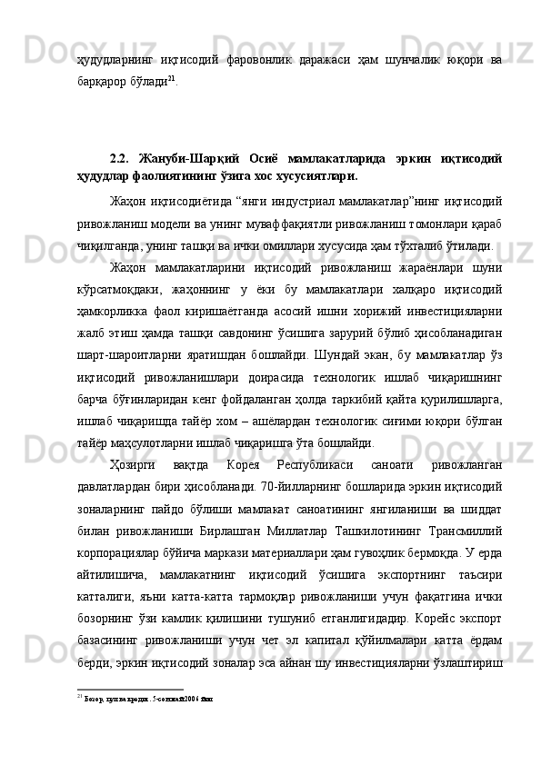 ҳудудларнинг   иқтисодий   фаровонлик   даражаси   ҳам   шунчалик   юқори   ва
барқарор бўлади 21
.
2.2.   Жануби-Шарқий   Осиё   мамлакатларида   эркин   иқтисодий
ҳудудлар фаолиятининг ўзига хос хусусиятлари.
Жаҳон   иқтисодиётида   “янги   индустриал   мамлакатлар”нинг   иқтисодий
ривожланиш модели ва унинг муваффақиятли ривожланиш томонлари қараб
чиқилганда, унинг ташқи ва ички омиллари хусусида ҳам тўхталиб ўтилади. 
Жаҳон   мамлакатларини   иқтисодий   ривожланиш   жараёнлари   шуни
кўрсатмоқдаки,   жаҳоннинг   у   ёки   бу   мамлакатлари   халқаро   иқтисодий
ҳамкорликка   фаол   киришаётганда   асосий   ишни   хорижий   инвестицияларни
жалб   этиш   ҳамда   ташқи   савдонинг   ўсишига   зарурий   бўлиб   ҳисобланадиган
шарт-шароитларни   яратишдан   бошлайди.   Шундай   экан,   бу   мамлакатлар   ўз
иқтисодий   ривожланишлари   доирасида   технологик   ишлаб   чиқаришнинг
барча   бўғинларидан   кенг   фойдаланган   ҳолда   таркибий   қайта   қурилишларга,
ишлаб   чиқаришда   тайёр   хом   –   ашёлардан   технологик   сиғими  юқори  бўлган
тайёр маҳсулотларни ишлаб чиқаришга ўта бошлайди. 
Ҳозирги   вақтда   Корея   Республикаси   саноати   ривожланган
давлатлардан бири ҳисобланади. 70-йилларнинг бошларида эркин иқтисодий
зоналарнинг   пайдо   бўлиши   мамлакат   саноатининг   янгиланиши   ва   шиддат
билан   ривожланиши   Бирлашган   Миллатлар   Ташкилотининг   Трансмиллий
корпорациялар бўйича маркази материаллари ҳам гувоҳлик бермоқда. У ерда
айтилишича,   мамлакатнинг   иқтисодий   ўсишига   экспортнинг   таъсири
катталиги,   яъни   катта-катта   тармоқлар   ривожланиши   учун   фақатгина   ички
бозорнинг   ўзи   камлик   қилишини   тушуниб   етганлигидадир.   Корейс   экспорт
базасининг   ривожланиши   учун   чет   эл   капитал   қўйилмалари   катта   ёрдам
берди, эркин иқтисодий зоналар эса айнан шу инвестицияларни ўзлаштириш
21
  Бозор, пул ва кредит. 5-сон май 2006 йил 